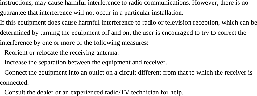  instructions, may cause harmful interference to radio communications. However, there is no guarantee that interference will not occur in a particular installation. If this equipment does cause harmful interference to radio or television reception, which can be determined by turning the equipment off and on, the user is encouraged to try to correct the interference by one or more of the following measures: --Reorient or relocate the receiving antenna. --Increase the separation between the equipment and receiver. --Connect the equipment into an outlet on a circuit different from that to which the receiver is connected. --Consult the dealer or an experienced radio/TV technician for help.                                    