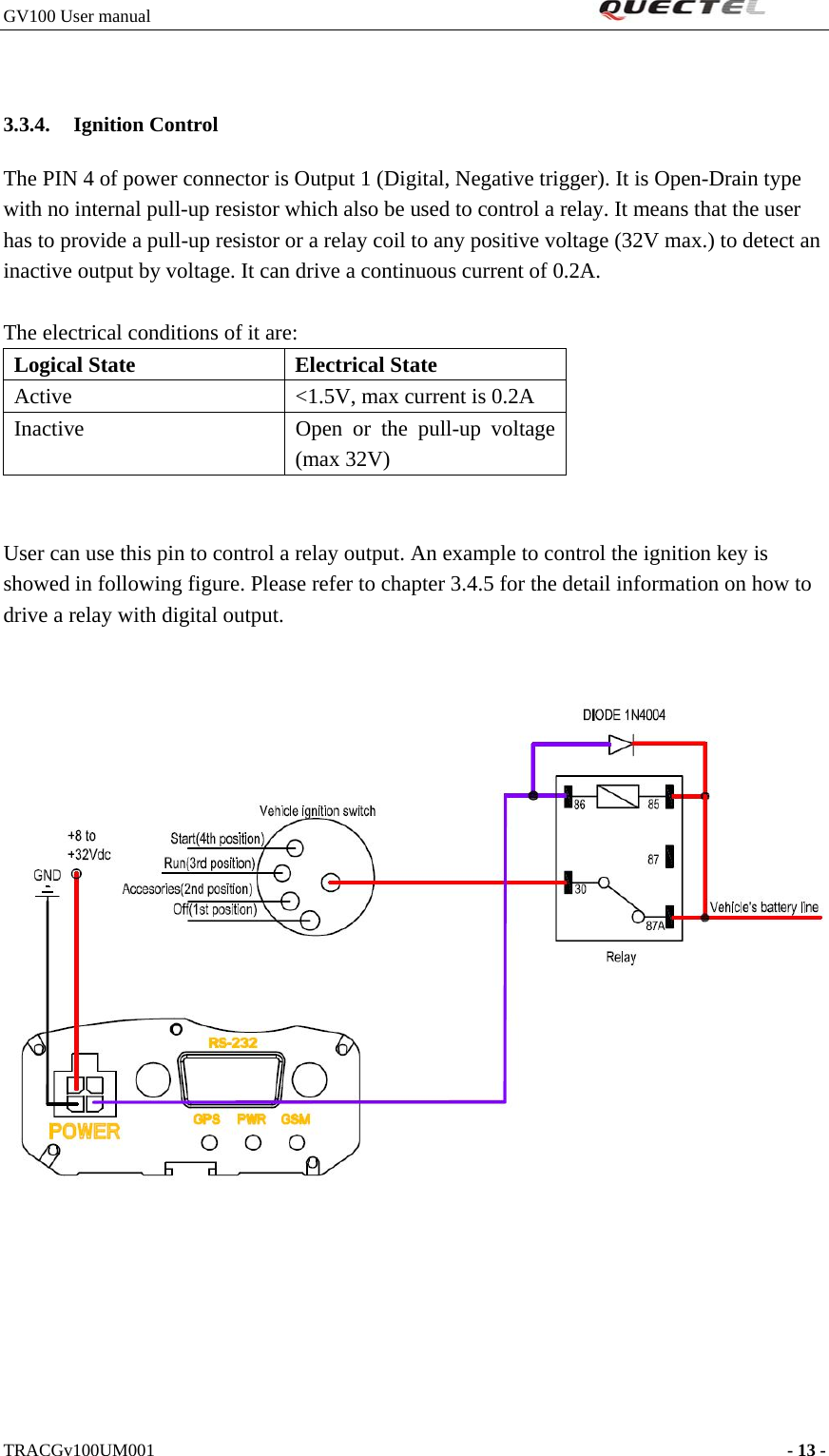 GV100 User manual                                                               3.3.4. Ignition Control The PIN 4 of power connector is Output 1 (Digital, Negative trigger). It is Open-Drain type with no internal pull-up resistor which also be used to control a relay. It means that the user has to provide a pull-up resistor or a relay coil to any positive voltage (32V max.) to detect an inactive output by voltage. It can drive a continuous current of 0.2A.  The electrical conditions of it are: Logical State  Electrical State Active  &lt;1.5V, max current is 0.2A Inactive  Open or the pull-up voltage (max 32V)   User can use this pin to control a relay output. An example to control the ignition key is showed in following figure. Please refer to chapter 3.4.5 for the detail information on how to drive a relay with digital output.        TRACGv100UM001                                                                    - 13 -   