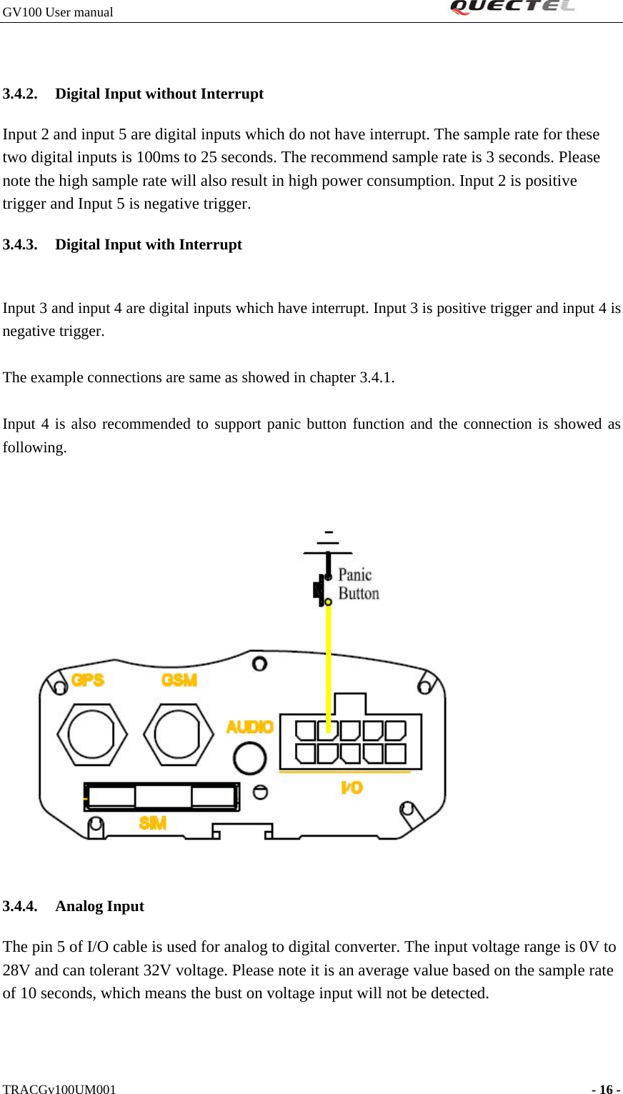 GV100 User manual                                                               3.4.2. Digital Input without Interrupt   Input 2 and input 5 are digital inputs which do not have interrupt. The sample rate for these two digital inputs is 100ms to 25 seconds. The recommend sample rate is 3 seconds. Please note the high sample rate will also result in high power consumption. Input 2 is positive trigger and Input 5 is negative trigger. 3.4.3. Digital Input with Interrupt  Input 3 and input 4 are digital inputs which have interrupt. Input 3 is positive trigger and input 4 is negative trigger.  The example connections are same as showed in chapter 3.4.1.  Input 4 is also recommended to support panic button function and the connection is showed as following.   3.4.4. Analog Input The pin 5 of I/O cable is used for analog to digital converter. The input voltage range is 0V to 28V and can tolerant 32V voltage. Please note it is an average value based on the sample rate of 10 seconds, which means the bust on voltage input will not be detected.    TRACGv100UM001                                                                    - 16 -   