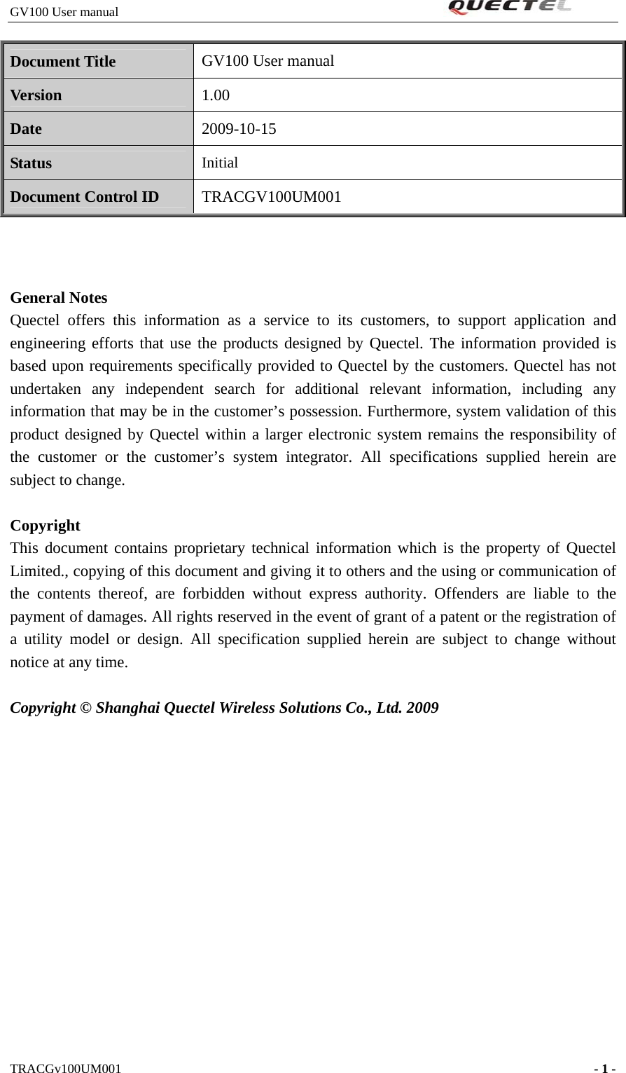 GV100 User manual                                                              Document Title GV100 User manual Version 1.00 Date 2009-10-15 Status Initial Document Control ID TRACGV100UM001    General Notes Quectel offers this information as a service to its customers, to support application and engineering efforts that use the products designed by Quectel. The information provided is based upon requirements specifically provided to Quectel by the customers. Quectel has not undertaken any independent search for additional relevant information, including any information that may be in the customer’s possession. Furthermore, system validation of this product designed by Quectel within a larger electronic system remains the responsibility of the customer or the customer’s system integrator. All specifications supplied herein are subject to change.  Copyright This document contains proprietary technical information which is the property of Quectel Limited., copying of this document and giving it to others and the using or communication of the contents thereof, are forbidden without express authority. Offenders are liable to the payment of damages. All rights reserved in the event of grant of a patent or the registration of a utility model or design. All specification supplied herein are subject to change without notice at any time.  Copyright © Shanghai Quectel Wireless Solutions Co., Ltd. 2009           TRACGv100UM001                                                                    - 1 -   