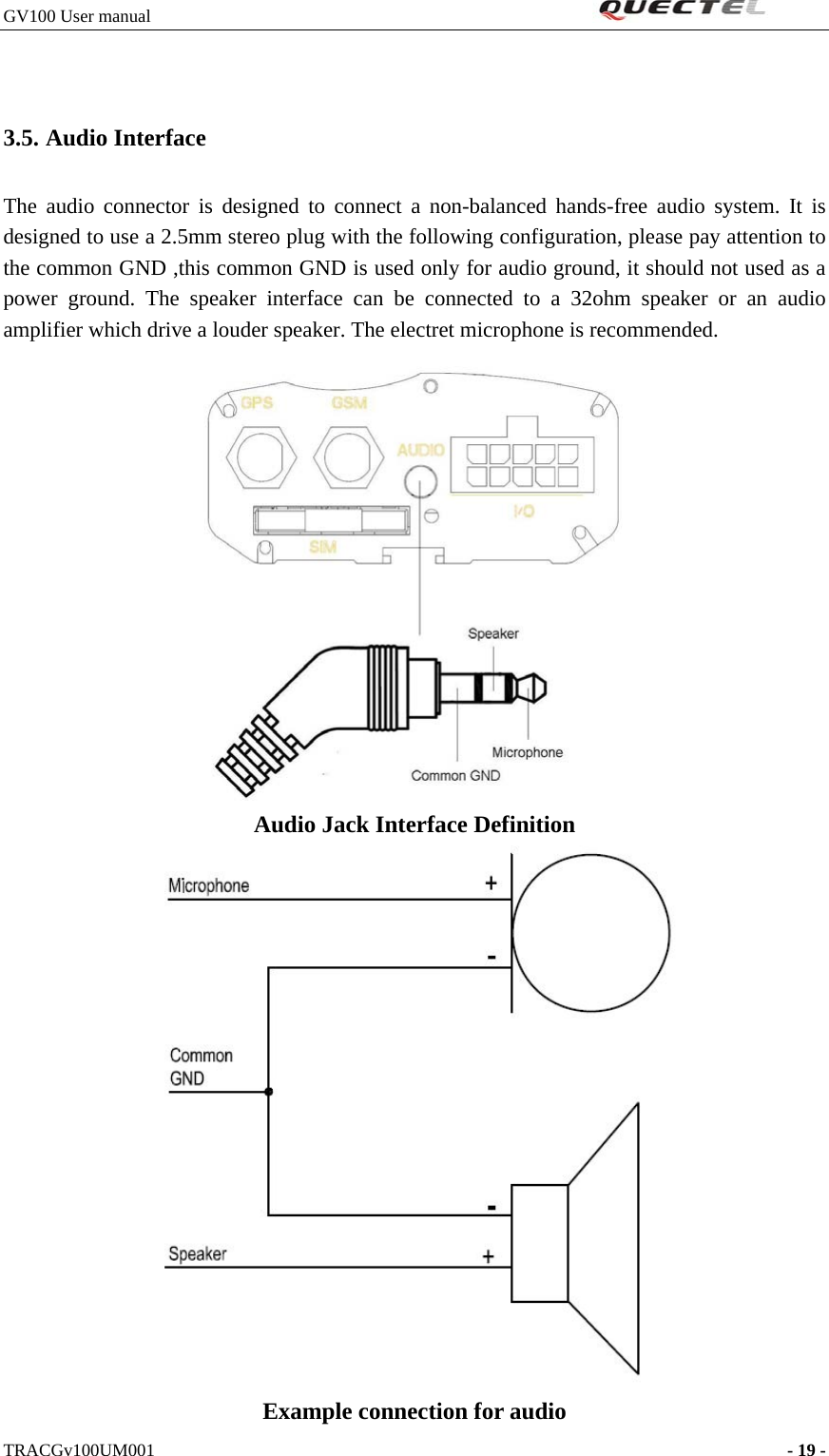 GV100 User manual                                                               3.5. Audio Interface The audio connector is designed to connect a non-balanced hands-free audio system. It is designed to use a 2.5mm stereo plug with the following configuration, please pay attention to the common GND ,this common GND is used only for audio ground, it should not used as a power ground. The speaker interface can be connected to a 32ohm speaker or an audio amplifier which drive a louder speaker. The electret microphone is recommended.  Audio Jack Interface Definition    Example connection for audio TRACGv100UM001                                                                    - 19 -   