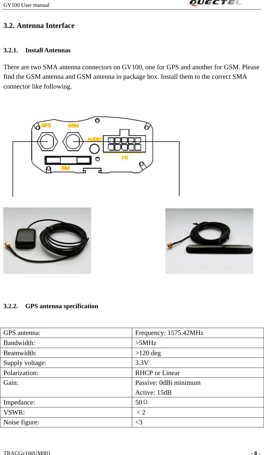 GV100 User manual                                                              3.2. Antenna Interface 3.2.1. Install Antennas   There are two SMA antenna connectors on GV100, one for GPS and another for GSM. Please find the GSM antenna and GSM antenna in package box. Install them to the correct SMA connector like following.                               3.2.2. GPS antenna specification  GPS antenna:  Frequency: 1575.42MHz Bandwidth:   &gt;5MHz Beamwidth:   &gt;120 deg Supply voltage:    3.3V Polarization:    RHCP or Linear Gain:  Passive: 0dBi minimum Active: 15dB Impedance:   50Ω VSWR:   ﹤2 Noise figure:    &lt;3   TRACGv100UM001                                                                    - 8 -   