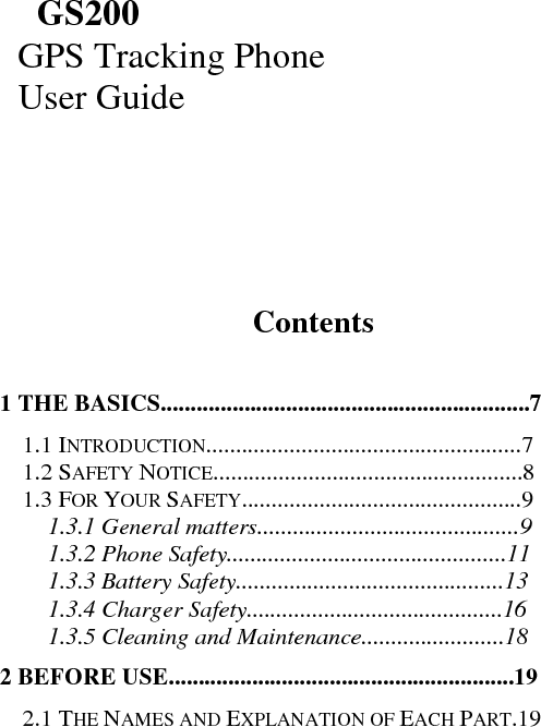               GS200   GPS Tracking Phone   User Guide               Contents    1 THE BASICS..............................................................7  1.1 INTRODUCTION.....................................................7  1.2 SAFETY NOTICE....................................................8  1.3 FOR YOUR SAFETY...............................................9  1.3.1 General matters............................................9  1.3.2 Phone Safety...............................................11  1.3.3 Battery Safety.............................................13  1.3.4 Charger Safety...........................................16  1.3.5 Cleaning and Maintenance........................18  2 BEFORE USE..........................................................19  2.1 THE NAMES AND EXPLANATION OF EACH PART.19  