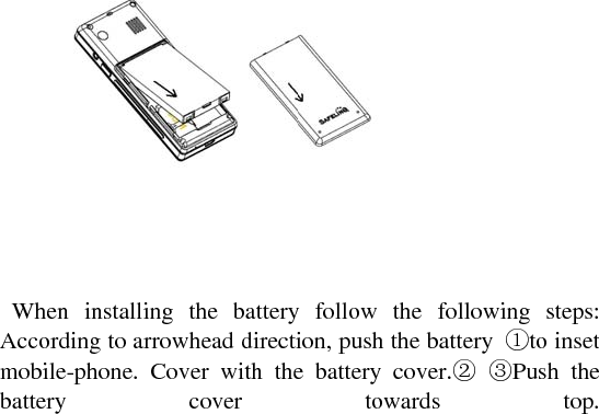     When installing the battery follow the following steps: According to arrowhead direction, push the battery  ①to inset mobile-phone. Cover with the battery cover.② ③Push the battery cover towards top. 
