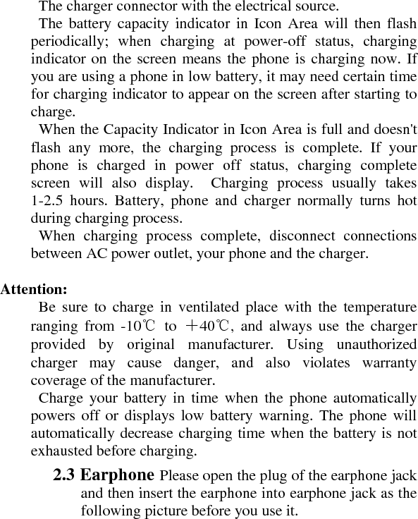   The charger connector with the electrical source.     The battery capacity indicator in Icon Area will then flash periodically; when charging at power-off status, charging indicator on the screen means the phone is charging now. If you are using a phone in low battery, it may need certain time for charging indicator to appear on the screen after starting to charge.    When the Capacity Indicator in Icon Area is full and doesn&apos;t flash any more, the charging process is complete. If your phone is charged in power off status, charging complete screen will also display.  Charging process usually takes 1-2.5 hours. Battery, phone and charger normally turns hot during charging process.     When charging process complete, disconnect connections between AC power outlet, your phone and the charger.    Attention:     Be sure to charge in ventilated place with the temperature ranging from -10℃ to ＋40℃, and always use the charger provided by original manufacturer. Using unauthorized charger may cause danger, and also violates warranty coverage of the manufacturer.     Charge your battery in time when the phone automatically powers off or displays low battery warning. The phone will automatically decrease charging time when the battery is not exhausted before charging.    2.3 Earphone Please open the plug of the earphone jack and then insert the earphone into earphone jack as the following picture before you use it.    