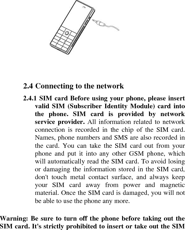     2.4 Connecting to the network    2.4.1 SIM card Before using your phone, please insert valid SIM (Subscriber Identity Module) card into the phone. SIM card is provided by network service provider. All information related to network connection is recorded in the chip of the SIM card. Names, phone numbers and SMS are also recorded in the card. You can take the SIM card out from your phone and put it into any other GSM phone, which will automatically read the SIM card. To avoid losing or damaging the information stored in the SIM card, don&apos;t touch metal contact surface, and always keep your SIM card away from power and magnetic material. Once the SIM card is damaged, you will not be able to use the phone any more.    Warning: Be sure to turn off the phone before taking out the SIM card. It&apos;s strictly prohibited to insert or take out the SIM 
