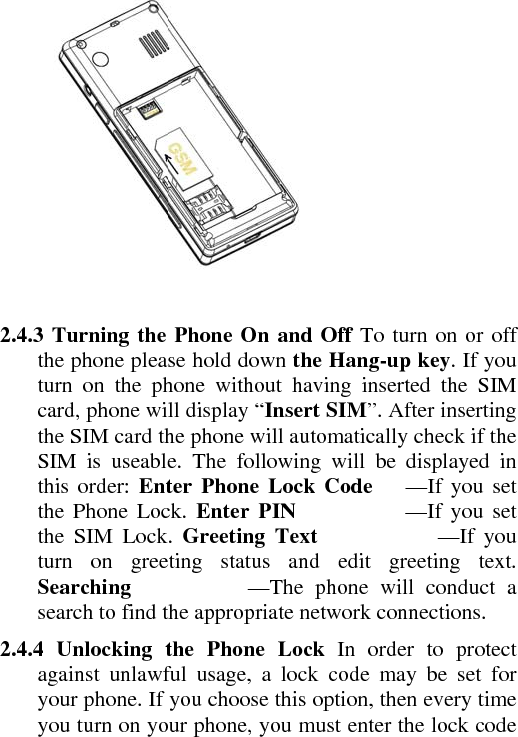    2.4.3 Turning the Phone On and Off To turn on or off the phone please hold down the Hang-up key. If you turn on the phone without having inserted the SIM card, phone will display “Insert SIM”. After inserting the SIM card the phone will automatically check if the SIM is useable. The following will be displayed in this order: Enter Phone Lock Code   —If you set the Phone Lock. Enter PIN          —If you set the SIM Lock. Greeting Text           —If you turn on greeting status and edit greeting text. Searching          —The phone will conduct a search to find the appropriate network connections.    2.4.4 Unlocking the Phone Lock In order to protect against unlawful usage, a lock code may be set for your phone. If you choose this option, then every time you turn on your phone, you must enter the lock code 