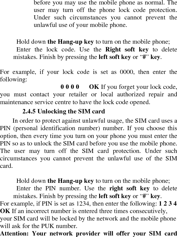 before you may use the mobile phone as normal. The user may turn off the phone lock code protection. Under such circumstances you cannot prevent the unlawful use of your mobile phone.      Hold down the Hang-up key to turn on the mobile phone;     Enter the lock code. Use the Right soft key to delete mistakes. Finish by pressing the left soft key or “#” key.   For example, if your lock code is set as 0000, then enter the following:   0 0 0 0      OK If you forget your lock code, you must contact your retailer or local authorized repair and maintenance service centre to have the lock code opened.    2.4.5 Unlocking the SIM card   In order to protect against unlawful usage, the SIM card uses a PIN (personal identification number) number. If you choose this option, then every time you turn on your phone you must enter the PIN so as to unlock the SIM card before you use the mobile phone. The user may turn off the SIM card protection. Under such circumstances you cannot prevent the unlawful use of the SIM card.     Hold down the Hang-up key to turn on the mobile phone;     Enter the PIN number. Use the right soft key to delete mistakes. Finish by pressing the left soft key or “#” key.  For example, if PIN is set as 1234, then enter the following: 1 2 3 4     OK If an incorrect number is entered three times consecutively, your SIM card will be locked by the network and the mobile phone will ask for the PUK number.   Attention: Your network provider will offer your SIM card 