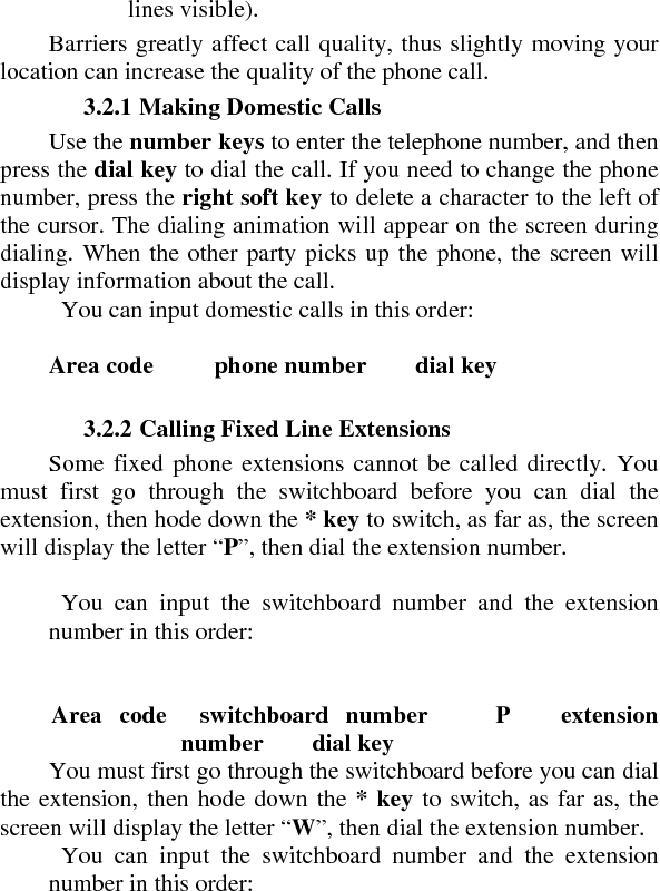 lines visible).   Barriers greatly affect call quality, thus slightly moving your location can increase the quality of the phone call.    3.2.1 Making Domestic Calls   Use the number keys to enter the telephone number, and then press the dial key to dial the call. If you need to change the phone number, press the right soft key to delete a character to the left of the cursor. The dialing animation will appear on the screen during dialing. When the other party picks up the phone, the screen will display information about the call.     You can input domestic calls in this order:     Area code     phone number    dial key     3.2.2 Calling Fixed Line Extensions   Some fixed phone extensions cannot be called directly. You must first go through the switchboard before you can dial the extension, then hode down the * key to switch, as far as, the screen will display the letter “P”, then dial the extension number.       You can input the switchboard number and the extension number in this order:       Area code  switchboard number    P   extension number    dial key  You must first go through the switchboard before you can dial the extension, then hode down the * key to switch, as far as, the screen will display the letter “W”, then dial the extension number.     You can input the switchboard number and the extension number in this order:   