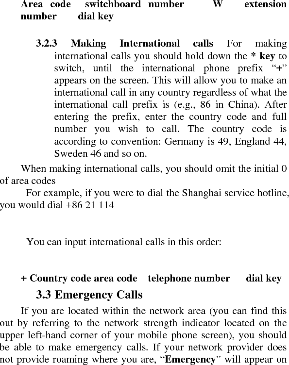     Area code  switchboard number    W   extension number    dial key     3.2.3 Making International calls For making international calls you should hold down the * key to switch, until the international phone prefix “+” appears on the screen. This will allow you to make an international call in any country regardless of what the international call prefix is (e.g., 86 in China). After entering the prefix, enter the country code and full number you wish to call. The country code is according to convention: Germany is 49, England 44, Sweden 46 and so on.   When making international calls, you should omit the initial 0 of area codes   For example, if you were to dial the Shanghai service hotline, you would dial +86 21 114        You can input international calls in this order:       + Country code area code    telephone number   dial key   3.3 Emergency Calls   If you are located within the network area (you can find this out by referring to the network strength indicator located on the upper left-hand corner of your mobile phone screen), you should be able to make emergency calls. If your network provider does not provide roaming where you are, “Emergency” will appear on 