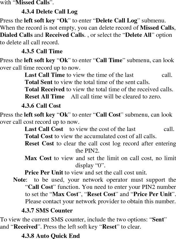 with “Missed Calls”.   4.3.4 Delete Call Log   Press the left soft key “Ok” to enter “Delete Call Log” submenu. When the record is not empty, you can delete record of Missed Calls, Dialed Calls and Received Calls. , or select the “Delete All” option to delete all call record.   4.3.5 Call Time   Press the left soft key “Ok” to enter “Call Time” submenu, can look over call time record up to now.     Last Call Time to view the time of the last                  call.     Total Sent to view the total time of the sent calls.     Total Received to view the total time of the received calls.     Reset All Time    All call time will be cleared to zero.    4.3.6 Call Cost   Press the left soft key “Ok” to enter “Call Cost” submenu, can look over call cost record up to now.     Last Call Cost  to view the cost of the last         call.   Total Cost to view the accumulated cost of all calls.     Reset Cost to clear the call cost log record after entering the PIN2.     Max Cost to view and set the limit on call cost, no limit display “0”.     Price Per Unit to view and set the call cost unit.   Note:  to be used, your network operator must support the “Call Cost” function. You need to enter your PIN2 number to set the “Max Cost”, “Reset Cost” and “Price Per Unit”. Please contact your network provider to obtain this number.  4.3.7 SMS Counter   To view the current SMS counter, include the two options: “Sent” and “Received”. Press the left soft key “Reset” to clear.    4.3.8 Auto Quick End   