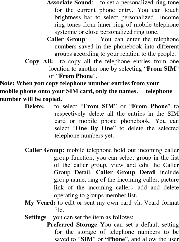   Associate Sound:    to set a personalized ring tone for the current phone entry. You can touch brightness bar to select personalized  income ring tones from inner ring of mobile telephone systemic or close personalized ring tone.     Caller Group:    You can enter the telephone numbers saved in the phonebook into different groups according to your relation to the people.     Copy All:  to copy all the telephone entries from one location to another one by selecting “From SIM” or “From Phone”.  Note: When you copy telephone number entries from your mobile phone onto your SIM card, only the names， telephone number will be copied.     Delete:   to select “From SIM” or “From Phone” to respectively delete all the entries in the SIM card or mobile phone phonebook. You can select “One By One” to delete the selected telephone numbers yet.      Caller Group: mobile telephone hold out incoming caller group function, you can select group in the list of the caller group, view and edit the Caller Group Detail. Caller Group Detail include group name, ring of the incoming caller, picture link of the incoming caller，add and delete operating to groups member list.     My Vcard: to edit or sent my own card via Vcard format file.    Settings    you can set the item as follows:     Preferred Storage You can set a default setting for the storage of telephone numbers to be saved to “SIM” or “Phone”, and allow the user 