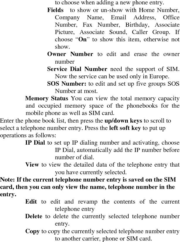 to choose when adding a new phone entry.     Fields   to show or un-show with Home Number, Company Name, Email Address, Office Number, Fax Number, Birthday, Associate Picture, Associate Sound, Caller Group. If choose “On” to show this item, otherwise not show.    Owner Number to edit and erase the owner number    Service Dial Number need the support of SIM. Now the service can be used only in Europe.         SOS Number: to edit and set up five groups SOS Number at most.     Memory Status You can view the total memory capacity and occupied memory space of the phonebooks for the mobile phone as well as SIM card.   Enter the phone book list, then press the up/down keys to scroll to select a telephone number entry. Press the left soft key to put up operations as follows:     IP Dial to set up IP dialing number and activating, choose IP Dial, automatically add the IP number before number of dial.     View to view the detailed data of the telephone entry that you have currently selected.   Note: If the current telephone number entry is saved on the SIM card, then you can only view the name, telephone number in the entry.     Edit  to edit and revamp the contents of the current telephone entry                        Delete  to delete the currently selected telephone number entry.    Copy to copy the currently selected telephone number entry to another carrier, phone or SIM card.   