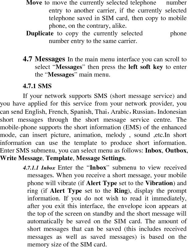   Move to move the currently selected telephone   number entry to another carrier, if the currently selected telephone saved in SIM card, then copy to mobile phone, on the contrary, alike.     Duplicate  to copy the currently selected        phone number entry to the same carrier.    4.7 Messages In the main menu interface you can scroll to select “Messages” then press the left soft key to enter the “Messages” main menu.    4.7.1 SMS    If your network supports SMS (short message service) and you have applied for this service from your network provider, you can send English, French, Spanish, Thai，Arabic，Russian，Indonesian short messages through the short message service centre. The mobile-phone supports the short information (EMS) of the enhanced mode, can insert picture, animation, melody , sound ,etc.In short information can use the template to produce short information.  Enter SMS submenu, you can select menu as follows: Inbox, Outbox, Write Message, Template, Message Settings.    4.7.1.1 Inbox  Enter the “Inbox” submenu to view received messages. When you receive a short message, your mobile phone will vibrate (if Alert Type set to the Vibration) and ring (if Alert Type set to the Ring), display the prompt information. If you do not wish to read it immediately, after you exit this interface, the envelope icon appears at the top of the screen on standby and the short message will automatically be saved on the SIM card. The amount of short messages that can be saved (this includes received messages as well as saved messages) is based on the memory size of the SIM card.   