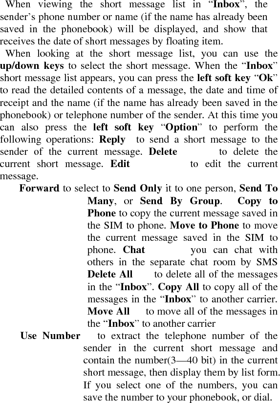   When viewing the short message list in “Inbox”, the sender’s phone number or name (if the name has already been saved in the phonebook) will be displayed, and show that receives the date of short messages by floating item.     When looking at the short message list, you can use the up/down keys to select the short message. When the “Inbox” short message list appears, you can press the left soft key “Ok” to read the detailed contents of a message, the date and time of receipt and the name (if the name has already been saved in the phonebook) or telephone number of the sender. At this time you can also press the left soft key “Option” to perform the following operations: Reply  to send a short message to the sender of the current message. Delete       to delete the current short message. Edit         to edit the current message.  Forward to select to Send Only it to one person, Send To Many, or Send By Group.  Copy to Phone to copy the current message saved in the SIM to phone. Move to Phone to move the current message saved in the SIM to phone.  Chat       you can chat with others in the separate chat room by SMS Delete All    to delete all of the messages in the “Inbox”. Copy All to copy all of the messages in the “Inbox” to another carrier. Move All      to move all of the messages in the “Inbox” to another carrier   Use Number   to extract the telephone number of the sender in the current short message and contain the number(3—40 bit) in the current short message, then display them by list form. If you select one of the numbers, you can save the number to your phonebook, or dial.   