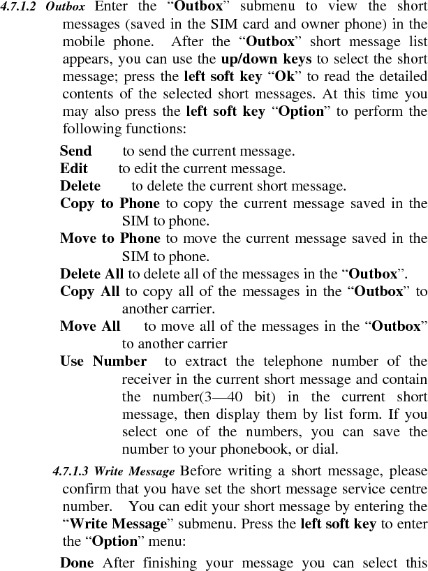 4.7.1.2 Outbox  Enter the “Outbox” submenu to view the short messages (saved in the SIM card and owner phone) in the mobile phone.  After the “Outbox” short message list appears, you can use the up/down keys to select the short message; press the left soft key “Ok” to read the detailed contents of the selected short messages. At this time you may also press the left soft key “Option” to perform the following functions:     Send    to send the current message.    Edit    to edit the current message.    Delete    to delete the current short message.     Copy to Phone to copy the current message saved in the SIM to phone.     Move to Phone to move the current message saved in the SIM to phone.     Delete All to delete all of the messages in the “Outbox”.    Copy All to copy all of the messages in the “Outbox” to another carrier.     Move All      to move all of the messages in the “Outbox” to another carrier     Use Number  to extract the telephone number of the receiver in the current short message and contain the number(3—40 bit) in the current short message, then display them by list form. If you select one of the numbers, you can save the number to your phonebook, or dial.    4.7.1.3 Write Message Before writing a short message, please confirm that you have set the short message service centre number.    You can edit your short message by entering the “Write Message” submenu. Press the left soft key to enter the “Option” menu:     Done  After finishing your message you can select this 