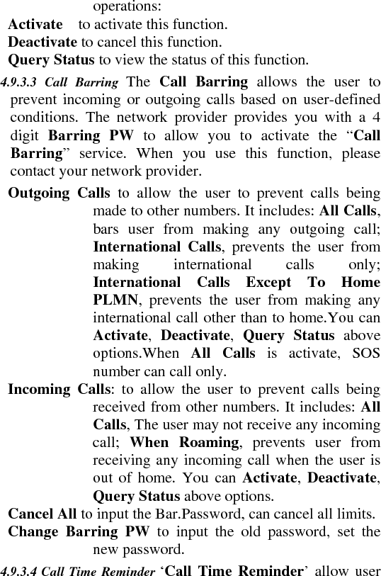 operations:     Activate  to activate this function.    Deactivate to cancel this function.    Query Status to view the status of this function.   4.9.3.3 Call Barring The  Call Barring allows the user to prevent incoming or outgoing calls based on user-defined conditions. The network provider provides you with a 4 digit  Barring PW to allow you to activate the “Call Barring” service. When you use this function, please contact your network provider.       Outgoing Calls to allow the user to prevent calls being made to other numbers. It includes: All Calls, bars user from making any outgoing call; International Calls, prevents the user from making international calls only; International Calls Except To Home PLMN, prevents the user from making any international call other than to home.You can Activate,  Deactivate,  Query Status above options.When  All Calls is activate, SOS number can call only.           Incoming Calls: to allow the user to prevent calls being received from other numbers. It includes: All Calls, The user may not receive any incoming call;  When Roaming, prevents user from receiving any incoming call when the user is out of home. You can Activate, Deactivate, Query Status above options.    Cancel All to input the Bar.Password, can cancel all limits.   Change Barring PW to input the old password, set the new password.   4.9.3.4 Call Time Reminder ‘Call Time Reminder’ allow user 