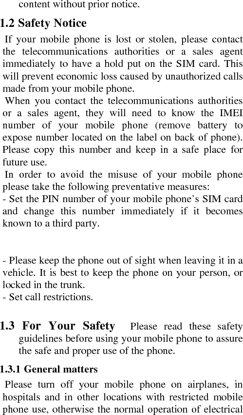 content without prior notice.    1.2 Safety Notice     If your mobile phone is lost or stolen, please contact the telecommunications authorities or a sales agent immediately to have a hold put on the SIM card. This will prevent economic loss caused by unauthorized calls made from your mobile phone.         When you contact the telecommunications authorities or a sales agent, they will need to know the IMEI number of your mobile phone (remove battery to expose number located on the label on back of phone). Please copy this number and keep in a safe place for future use.     In order to avoid the misuse of your mobile phone please take the following preventative measures:    - Set the PIN number of your mobile phone’s SIM card and change this number immediately if it becomes known to a third party.        - Please keep the phone out of sight when leaving it in a vehicle. It is best to keep the phone on your person, or locked in the trunk.    - Set call restrictions.     1.3 For Your Safety  Please read these safety guidelines before using your mobile phone to assure the safe and proper use of the phone.    1.3.1 General matters       Please turn off your mobile phone on airplanes, in hospitals and in other locations with restricted mobile phone use, otherwise the normal operation of electrical 