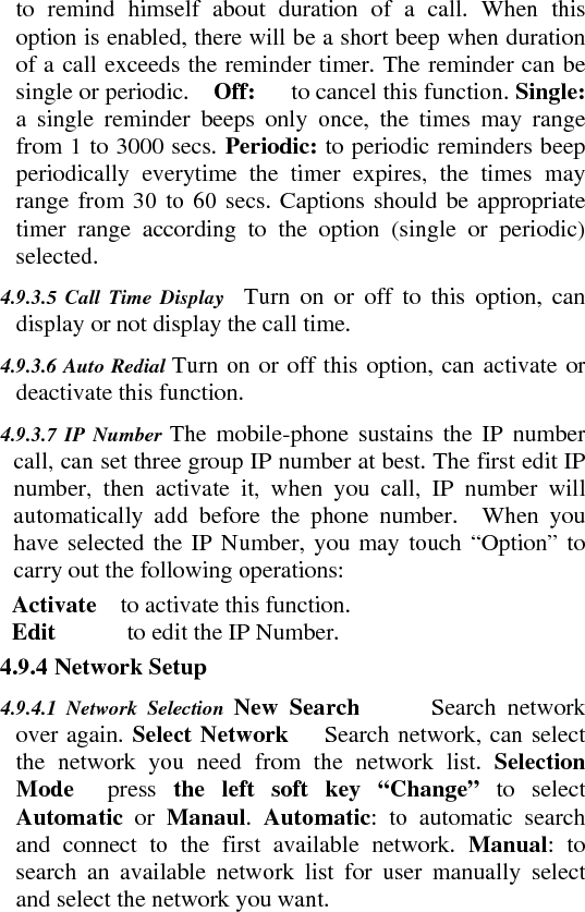to remind himself about duration of a call. When this option is enabled, there will be a short beep when duration of a call exceeds the reminder timer. The reminder can be single or periodic.    Off:   to cancel this function. Single:   a single reminder beeps only once, the times may range from 1 to 3000 secs. Periodic: to periodic reminders beep periodically everytime the timer expires, the times may range from 30 to 60 secs. Captions should be appropriate timer range according to the option (single or periodic) selected.   4.9.3.5 Call Time Display  Turn on or off to this option, can display or not display the call time.    4.9.3.6 Auto Redial Turn on or off this option, can activate or deactivate this function.    4.9.3.7 IP Number The mobile-phone sustains the IP number call, can set three group IP number at best. The first edit IP number, then activate it, when you call, IP number will automatically add before the phone number.  When you have selected the IP Number, you may touch “Option” to carry out the following operations:       Activate  to activate this function.    Edit      to edit the IP Number.     4.9.4 Network Setup    4.9.4.1 Network Selection New Search      Search network over again. Select Network   Search network, can select the network you need from the network list. Selection Mode  press the left soft key “Change” to select Automatic  or Manaul.  Automatic: to automatic search and connect to the first available network. Manual: to search an available network list for user manually select and select the network you want.   