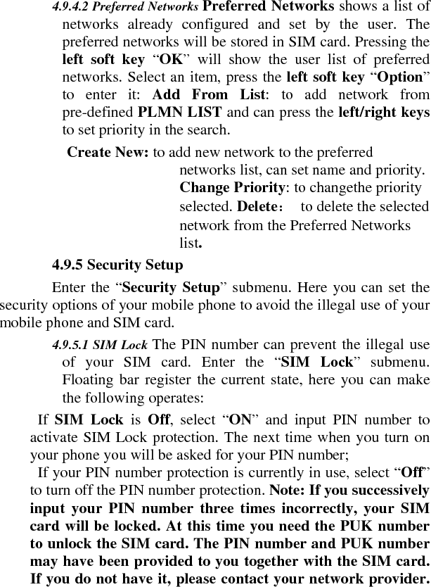  4.9.4.2 Preferred Networks Preferred Networks shows a list of networks already configured and set by the user. The preferred networks will be stored in SIM card. Pressing the left soft key “OK” will show the user list of preferred networks. Select an item, press the left soft key “Option” to enter it: Add From List: to add network from pre-defined PLMN LIST and can press the left/right keys to set priority in the search.   Create New: to add new network to the preferred networks list, can set name and priority. Change Priority: to changethe priority selected. Delete： to delete the selected network from the Preferred Networks list.   4.9.5 Security Setup    Enter the “Security Setup” submenu. Here you can set the security options of your mobile phone to avoid the illegal use of your mobile phone and SIM card.      4.9.5.1 SIM Lock The PIN number can prevent the illegal use of your SIM card. Enter the “SIM Lock” submenu. Floating bar register the current state, here you can make the following operates:     If  SIM Lock is  Off, select “ON” and input PIN number to activate SIM Lock protection. The next time when you turn on your phone you will be asked for your PIN number;     If your PIN number protection is currently in use, select “Off” to turn off the PIN number protection. Note: If you successively input your PIN number three times incorrectly, your SIM card will be locked. At this time you need the PUK number to unlock the SIM card. The PIN number and PUK number may have been provided to you together with the SIM card. If you do not have it, please contact your network provider. 