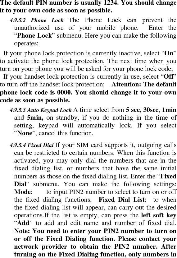 The default PIN number is usually 1234. You should change it to your own code as soon as possible.    4.9.5.2 Phone Lock The Phone Lock can prevent the unauthorized use of your mobile phone.  Enter the “Phone Lock” submenu. Here you can make the following operates:    If your phone lock protection is currently inactive, select “On” to activate the phone lock protection. The next time when you turn on your phone you will be asked for your phone lock code;     If your handset lock protection is currently in use, select “Off” to turn off the handset lock protection;    Attention: The default phone lock code is 0000. You should change it to your own code as soon as possible.   4.9.5.3 Auto Keypad Lock A time select from 5 sec, 30sec, 1min and  5min,  on standby, if you do nothing in the time of setting, keypad will automatically lock. If you select “None”, cancel this function.    4.9.5.4 Fixed Dial If your SIM card supports it, outgoing calls can be restricted to certain numbers. When this function is activated, you may only dial the numbers that are in the fixed dialing list, or numbers that have the same initial numbers as those on the fixed dialing list. Enter the “Fixed Dial” submenu. You can make the following settings:  Mode:        to input PIN2 number to select to turn on or off the fixed dialing functions.  Fixed Dial List:  to when the fixed dialing list will appear, can carry out the desired operations.If the list is empty, can press the left soft key “Add” to add and edit name and number of fixed dial. Note: You need to enter your PIN2 number to turn on or off the Fixed Dialing function. Please contact your network provider to obtain the PIN2 number. After turning on the Fixed Dialing function, only numbers in 