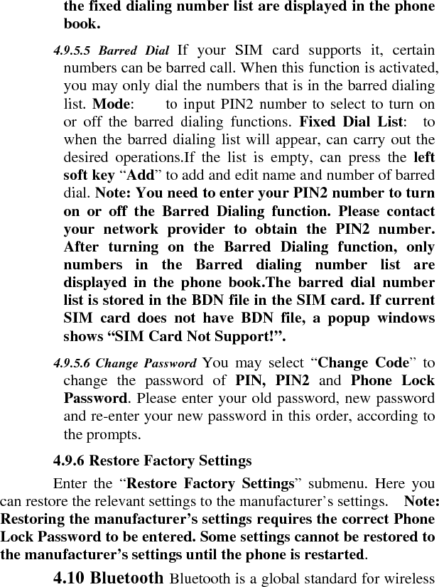 the fixed dialing number list are displayed in the phone book.    4.9.5.5 Barred Dial If your SIM card supports it, certain numbers can be barred call. When this function is activated, you may only dial the numbers that is in the barred dialing list. Mode:     to input PIN2 number to select to turn on or off the barred dialing functions. Fixed Dial List:  to when the barred dialing list will appear, can carry out the desired operations.If the list is empty, can press the left soft key “Add” to add and edit name and number of barred dial. Note: You need to enter your PIN2 number to turn on or off the Barred Dialing function. Please contact your network provider to obtain the PIN2 number. After turning on the Barred Dialing function, only numbers in the Barred dialing number list are displayed in the phone book.The barred dial number list is stored in the BDN file in the SIM card. If current SIM card does not have BDN file, a popup windows shows “SIM Card Not Support!”.    4.9.5.6 Change Password You may select “Change Code” to change the password of PIN, PIN2 and Phone Lock Password. Please enter your old password, new password and re-enter your new password in this order, according to the prompts.    4.9.6 Restore Factory Settings    Enter the “Restore Factory Settings” submenu. Here you can restore the relevant settings to the manufacturer’s settings.    Note: Restoring the manufacturer’s settings requires the correct Phone Lock Password to be entered. Some settings cannot be restored to the manufacturer’s settings until the phone is restarted.   4.10 Bluetooth Bluetooth is a global standard for wireless 