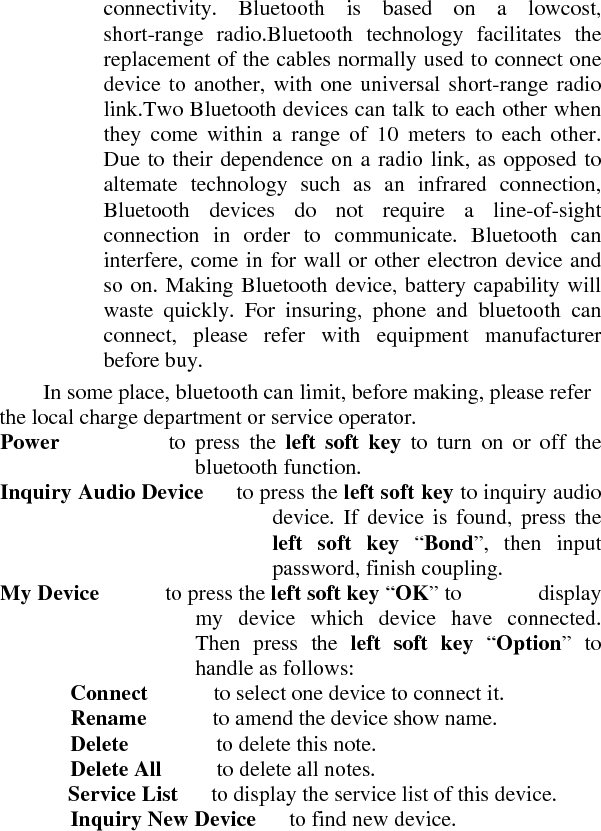 connectivity. Bluetooth is based on a lowcost, short-range radio.Bluetooth technology facilitates the replacement of the cables normally used to connect one device to another, with one universal short-range radio link.Two Bluetooth devices can talk to each other when they come within a range of 10 meters to each other. Due to their dependence on a radio link, as opposed to altemate technology such as an infrared connection, Bluetooth devices do not require a line-of-sight connection in order to communicate. Bluetooth can interfere, come in for wall or other electron device and so on. Making Bluetooth device, battery capability will waste quickly. For insuring, phone and bluetooth can connect, please refer with equipment manufacturer before buy.     In some place, bluetooth can limit, before making, please refer the local charge department or service operator.    Power          to press the left soft key to turn on or off the bluetooth function.    Inquiry Audio Device      to press the left soft key to inquiry audio device. If device is found, press the left soft key “Bond”, then input password, finish coupling.    My Device      to press the left soft key “OK” to       display my device which device have connected. Then press the left soft key “Option” to handle as follows:   Connect      to select one device to connect it.  Rename      to amend the device show name.   Delete        to delete this note.   Delete All      to delete all notes.   Service List      to display the service list of this device.  Inquiry New Device      to find new device.   