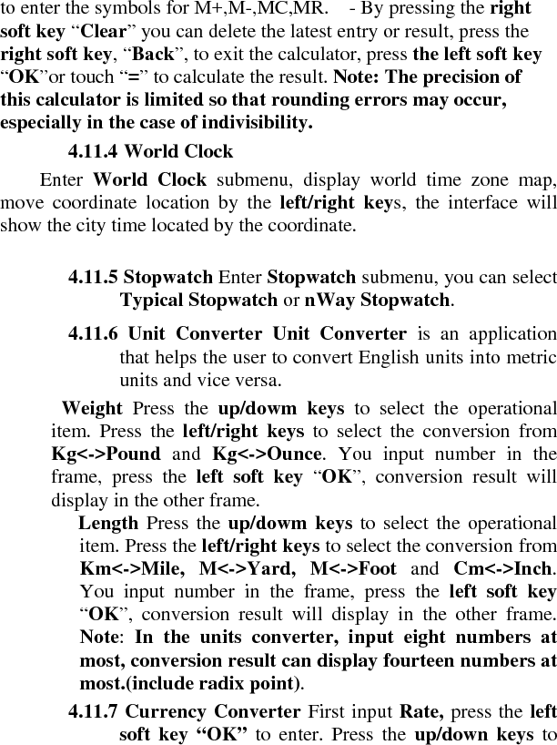 to enter the symbols for M+,M-,MC,MR.    - By pressing the right soft key “Clear” you can delete the latest entry or result, press the right soft key, “Back”, to exit the calculator, press the left soft key “OK”or touch “=” to calculate the result. Note: The precision of this calculator is limited so that rounding errors may occur, especially in the case of indivisibility.   4.11.4 World Clock   Enter  World Clock submenu, display world time zone map, move coordinate location by the left/right keys, the interface will show the city time located by the coordinate.     4.11.5 Stopwatch Enter Stopwatch submenu, you can select Typical Stopwatch or nWay Stopwatch.     4.11.6 Unit Converter Unit Converter is an application that helps the user to convert English units into metric units and vice versa.     Weight  Press the up/dowm keys to select the operational item. Press the left/right keys to select the conversion from Kg&lt;-&gt;Pound and Kg&lt;-&gt;Ounce. You input number in the frame, press the left soft key “OK”, conversion result will display in the other frame.     Length Press the up/dowm keys to select the operational item. Press the left/right keys to select the conversion from Km&lt;-&gt;Mile, M&lt;-&gt;Yard, M&lt;-&gt;Foot and Cm&lt;-&gt;Inch. You input number in the frame, press the left soft key “OK”, conversion result will display in the other frame. Note:  In the units converter, input eight numbers at most, conversion result can display fourteen numbers at most.(include radix point).   4.11.7 Currency Converter First input Rate, press the left soft key “OK” to enter. Press the up/down keys to 