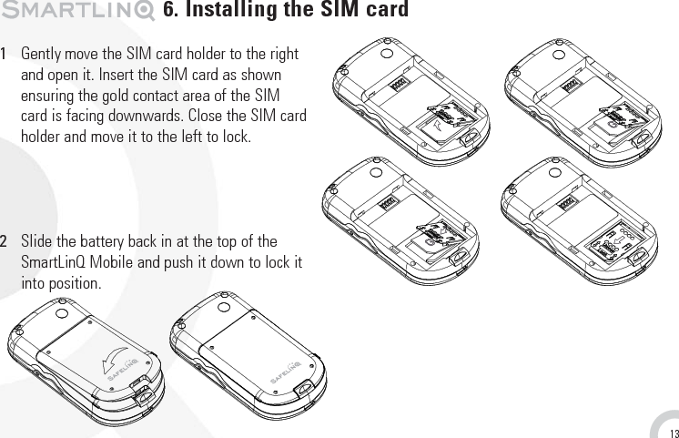 131Gently move the SIM card holder to the rightand open it. Insert the SIM card as shownensuring the gold contact area of the SIM card is facing downwards. Close the SIM card holder and move it to the left to lock. 2Slide the battery back in at the top of the SmartLinQ Mobile and push it down to lock itinto position.6. Installing the SIM card