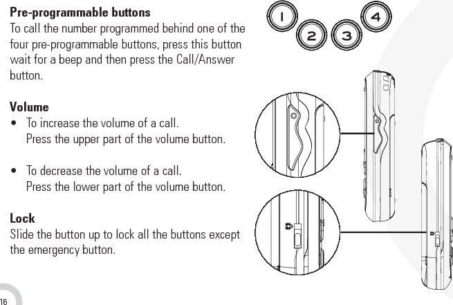 16Pre-programmable buttonsTo call the number programmed behind one of thefour pre-programmable buttons, press this buttonwait for a beep and then press the Call/Answerbutton.Volume•  To increase the volume of a call.Press the upper part of the volume button.•  To decrease the volume of a call.Press the lower part of the volume button.LockSlide the button up to lock all the buttons exceptthe emergency button.7. Buttons