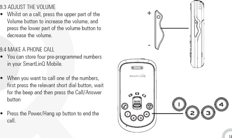199.3 ADJUST THE VOLUME•  Whilst on a call, press the upper part of theVolume button to increase the volume, andpress the lower part of the volume button todecrease the volume. 9.4 MAKE A PHONE CALL•  You can store four pre-programmed numbers in your SmartLinQ Mobile.•  When you want to call one of the numbers,first press the relevant short dial button, waitfor the beep and then press the Call/Answerbutton •  Press the Power/Hang up button to end thecall.+-