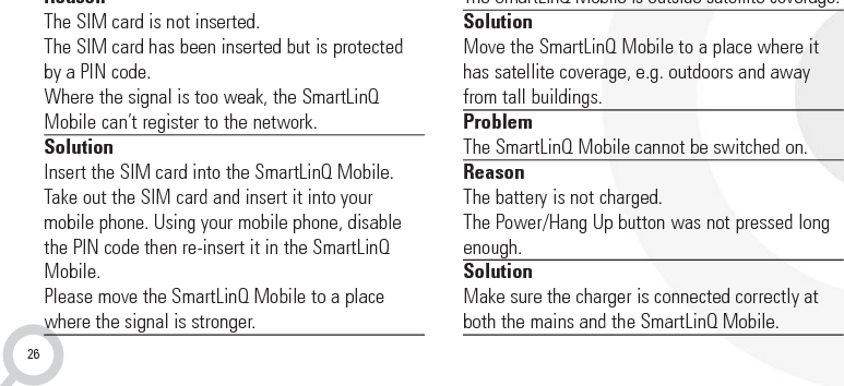 26TROUBLESHOOTINGProblemAfter the SmartLinQ Mobile is turned on, the GSMLED continually flashes rapidlyReasonThe SIM card is not inserted. The SIM card has been inserted but is protectedby a PIN code.Where the signal is too weak, the SmartLinQMobile can’t register to the network.SolutionInsert the SIM card into the SmartLinQ Mobile.Take out the SIM card and insert it into your mobile phone. Using your mobile phone, disablethe PIN code then re-insert it in the SmartLinQMobile.Please move the SmartLinQ Mobile to a placewhere the signal is stronger. ProblemThe location of the SmartLinQ Mobile cannot befound.ReasonThe SmartLinQ Mobile is outside satellite coverage.SolutionMove the SmartLinQ Mobile to a place where ithas satellite coverage, e.g. outdoors and awayfrom tall buildings.ProblemThe SmartLinQ Mobile cannot be switched on.ReasonThe battery is not charged.The Power/Hang Up button was not pressed longenough.SolutionMake sure the charger is connected correctly atboth the mains and the SmartLinQ Mobile.11. Troubleshooting and Safety info
