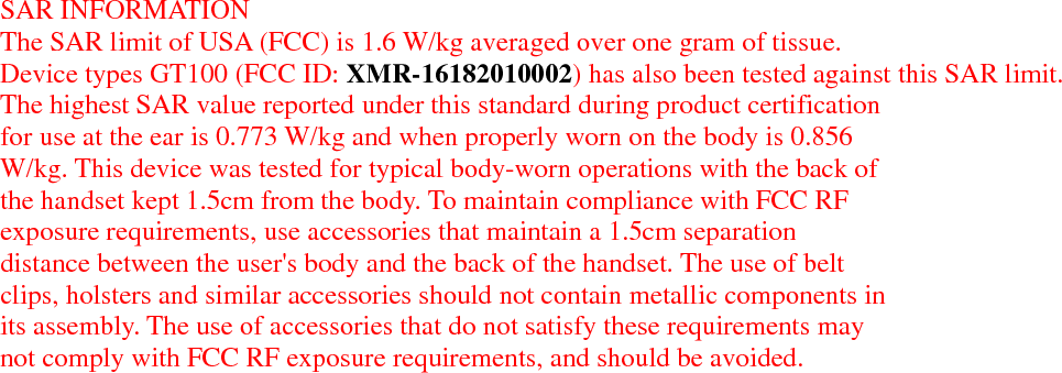    SAR INFORMATION The SAR limit of USA (FCC) is 1.6 W/kg averaged over one gram of tissue. Device types GT100 (FCC ID: XMR-16182010002) has also been tested against this SAR limit. The highest SAR value reported under this standard during product certification for use at the ear is 0.773 W/kg and when properly worn on the body is 0.856W/kg. This device was tested for typical body-worn operations with the back of the handset kept 1.5cm from the body. To maintain compliance with FCC RF exposure requirements, use accessories that maintain a 1.5cm separation distance between the user&apos;s body and the back of the handset. The use of belt clips, holsters and similar accessories should not contain metallic components in its assembly. The use of accessories that do not satisfy these requirements may not comply with FCC RF exposure requirements, and should be avoided.   