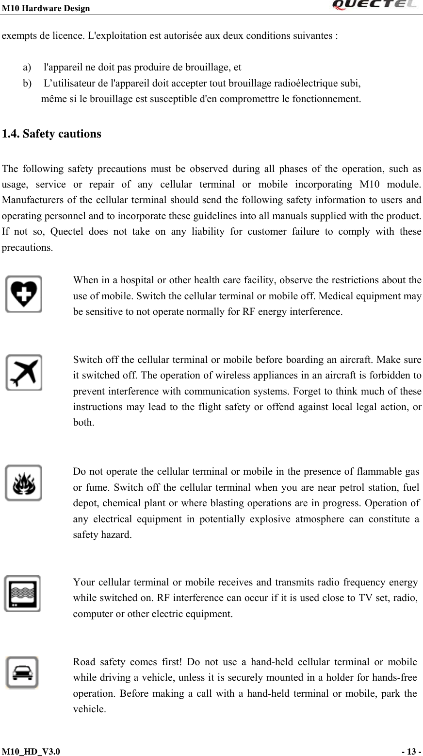 M10 Hardware Design                                                                 M10_HD_V3.0                                                                      - 13 -  exempts de licence. L&apos;exploitation est autorisée aux deux conditions suivantes :   a)  l&apos;appareil ne doit pas produire de brouillage, et  b)  L’utilisateur de l&apos;appareil doit accepter tout brouillage radioélectrique subi,  même si le brouillage est susceptible d&apos;en compromettre le fonctionnement. 1.4. Safety cautions The following safety precautions must be observed during all phases of the operation, such as usage, service or repair of any cellular terminal or mobile incorporating M10 module. Manufacturers of the cellular terminal should send the following safety information to users and operating personnel and to incorporate these guidelines into all manuals supplied with the product. If not so, Quectel does not take on any liability for customer failure to comply with these precautions.                     When in a hospital or other health care facility, observe the restrictions about the use of mobile. Switch the cellular terminal or mobile off. Medical equipment may be sensitive to not operate normally for RF energy interference. Switch off the cellular terminal or mobile before boarding an aircraft. Make sure it switched off. The operation of wireless appliances in an aircraft is forbidden to prevent interference with communication systems. Forget to think much of these instructions may lead to the flight safety or offend against local legal action, or both. Do not operate the cellular terminal or mobile in the presence of flammable gas or fume. Switch off the cellular terminal when you are near petrol station, fuel depot, chemical plant or where blasting operations are in progress. Operation of any electrical equipment in potentially explosive atmosphere can constitute a safety hazard. Your cellular terminal or mobile receives and transmits radio frequency energy while switched on. RF interference can occur if it is used close to TV set, radio, computer or other electric equipment. Road safety comes first! Do not use a hand-held cellular terminal or mobile while driving a vehicle, unless it is securely mounted in a holder for hands-free operation. Before making a call with a hand-held terminal or mobile, park the vehicle.  