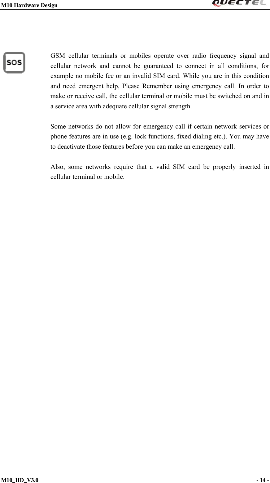 M10 Hardware Design                                                                 M10_HD_V3.0                                                                      - 14 -                                            GSM cellular terminals or mobiles operate over radio frequency signal and cellular network and cannot be guaranteed to connect in all conditions, for example no mobile fee or an invalid SIM card. While you are in this condition and need emergent help, Please Remember using emergency call. In order to make or receive call, the cellular terminal or mobile must be switched on and in a service area with adequate cellular signal strength.  Some networks do not allow for emergency call if certain network services or phone features are in use (e.g. lock functions, fixed dialing etc.). You may have to deactivate those features before you can make an emergency call.  Also, some networks require that a valid SIM card be properly inserted in cellular terminal or mobile.  