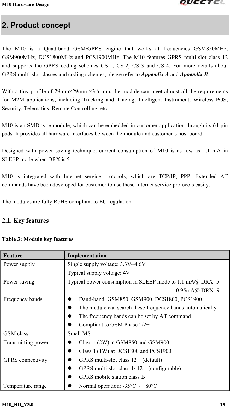 M10 Hardware Design                                                                 M10_HD_V3.0                                                                      - 15 -  2. Product concept The M10 is a Quad-band GSM/GPRS engine that works at frequencies GSM850MHz, GSM900MHz, DCS1800MHz and PCS1900MHz. The M10 features GPRS multi-slot class 12 and supports the GPRS coding schemes CS-1, CS-2, CS-3 and CS-4. For more details about GPRS multi-slot classes and coding schemes, please refer to Appendix A and Appendix B.  With a tiny profile of 29mm×29mm ×3.6 mm, the module can meet almost all the requirements for M2M applications, including Tracking and Tracing, Intelligent Instrument, Wireless POS, Security, Telematics, Remote Controlling, etc.  M10 is an SMD type module, which can be embedded in customer application through its 64-pin pads. It provides all hardware interfaces between the module and customer’s host board.    Designed with power saving technique, current consumption of M10 is as low as 1.1 mA in SLEEP mode when DRX is 5.  M10 is integrated with Internet service protocols, which are TCP/IP, PPP. Extended AT commands have been developed for customer to use these Internet service protocols easily.    The modules are fully RoHS compliant to EU regulation. 2.1. Key features   Table 3: Module key features Feature   Implementation Power supply  Single supply voltage: 3.3V~4.6V Typical supply voltage: 4V Power saving  Typical power consumption in SLEEP mode to 1.1 mA@ DRX=5   0.95mA@ DRX=9 Frequency bands   Daud-band: GSM850, GSM900, DCS1800, PCS1900.  The module can search these frequency bands automatically    The frequency bands can be set by AT command.  Compliant to GSM Phase 2/2+ GSM class  Small MS Transmitting power     Class 4 (2W) at GSM850 and GSM900  Class 1 (1W) at DCS1800 and PCS1900 GPRS connectivity   GPRS multi-slot class 12    (default)  GPRS multi-slot class 1~12    (configurable)  GPRS mobile station class B Temperature range     Normal operation: -35°C ~ +80°C 