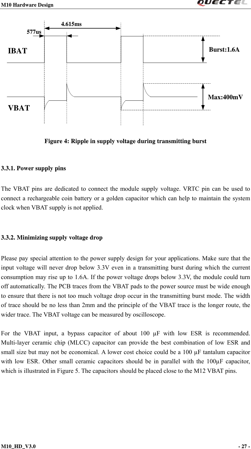M10 Hardware Design                                                                 M10_HD_V3.0                                                                      - 27 -  Max:400mV4.615ms577usIBATVBATBurst:1.6A   Figure 4: Ripple in supply voltage during transmitting burst3.3.1. Power supply pins The VBAT pins are dedicated to connect the module supply voltage. VRTC pin can be used to connect a rechargeable coin battery or a golden capacitor which can help to maintain the system clock when VBAT supply is not applied.  3.3.2. Minimizing supply voltage drop Please pay special attention to the power supply design for your applications. Make sure that the input voltage will never drop below 3.3V even in a transmitting burst during which the current consumption may rise up to 1.6A. If the power voltage drops below 3.3V, the module could turn off automatically. The PCB traces from the VBAT pads to the power source must be wide enough to ensure that there is not too much voltage drop occur in the transmitting burst mode. The width of trace should be no less than 2mm and the principle of the VBAT trace is the longer route, the wider trace. The VBAT voltage can be measured by oscilloscope.  For the VBAT input, a bypass capacitor of about 100 µF with low ESR is recommended. Multi-layer ceramic chip (MLCC) capacitor can provide the best combination of low ESR and small size but may not be economical. A lower cost choice could be a 100 µF tantalum capacitor with low ESR. Other small ceramic capacitors should be in parallel with the 100µF capacitor, which is illustrated in Figure 5. The capacitors should be placed close to the M12 VBAT pins. 