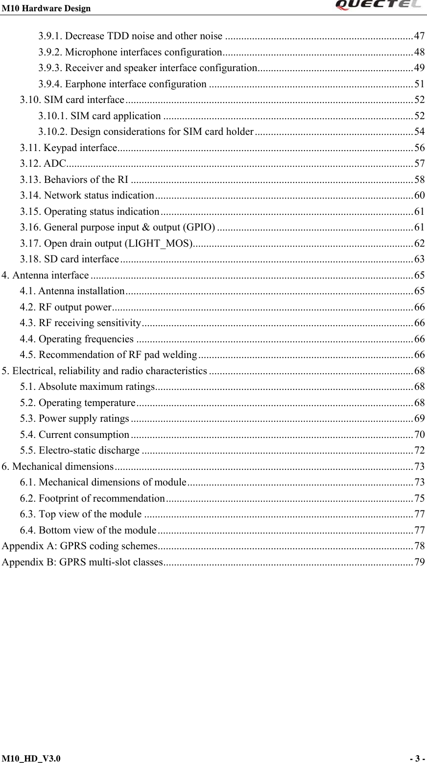 M10 Hardware Design                                                                 M10_HD_V3.0                                                                      - 3 -  3.9.1. Decrease TDD noise and other noise ...................................................................... 47 3.9.2. Microphone interfaces configuration ....................................................................... 48 3.9.3. Receiver and speaker interface configuration .......................................................... 49 3.9.4. Earphone interface configuration ............................................................................ 51 3.10. SIM card interface ........................................................................................................... 52 3.10.1. SIM card application ............................................................................................. 52 3.10.2. Design considerations for SIM card holder ........................................................... 54 3.11. Keypad interface .............................................................................................................. 56 3.12. ADC................................................................................................................................. 57 3.13. Behaviors of the RI ......................................................................................................... 58 3.14. Network status indication ................................................................................................ 60 3.15. Operating status indication .............................................................................................. 61 3.16. General purpose input &amp; output (GPIO) ......................................................................... 61 3.17. Open drain output (LIGHT_MOS) .................................................................................. 62 3.18. SD card interface ............................................................................................................. 63 4. Antenna interface ........................................................................................................................ 65 4.1. Antenna installation ........................................................................................................... 65 4.2. RF output power ................................................................................................................ 66 4.3. RF receiving sensitivity ..................................................................................................... 66 4.4. Operating frequencies ....................................................................................................... 66 4.5. Recommendation of RF pad welding ................................................................................ 66 5. Electrical, reliability and radio characteristics ............................................................................ 68 5.1. Absolute maximum ratings ................................................................................................ 68 5.2. Operating temperature ....................................................................................................... 68 5.3. Power supply ratings ......................................................................................................... 69 5.4. Current consumption ......................................................................................................... 70 5.5. Electro-static discharge ..................................................................................................... 72 6. Mechanical dimensions ............................................................................................................... 73 6.1. Mechanical dimensions of module .................................................................................... 73 6.2. Footprint of recommendation ............................................................................................ 75 6.3. Top view of the module .................................................................................................... 77 6.4. Bottom view of the module ............................................................................................... 77 Appendix A: GPRS coding schemes ............................................................................................... 78 Appendix B: GPRS multi-slot classes ............................................................................................. 79 