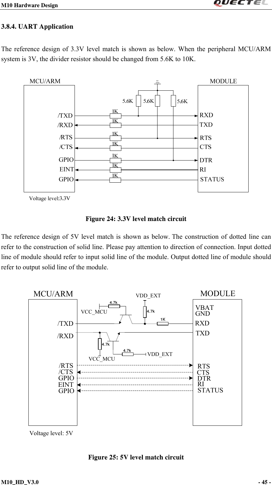 M10 Hardware Design                                                                 M10_HD_V3.0                                                                      - 45 -  3.8.4. UART Application The reference design of 3.3V level match is shown as below. When the peripheral MCU/ARM system is 3V, the divider resistor should be changed from 5.6K to 10K.   Figure 24: 3.3V level match circuit The reference design of 5V level match is shown as below. The construction of dotted line can refer to the construction of solid line. Please pay attention to direction of connection. Input dotted line of module should refer to input solid line of the module. Output dotted line of module should refer to output solid line of the module.  MCU/ARM/TXD/RXD1KVDD_EXT4.7kVCC_MCU4.7k4.7k4.7kVDD_EXTTXDRXDRTSCTSDTRRI/RTS/CTSGNDVBATGPIO STATUSMODULEGPIOEINTVCC_MCUVoltage level: 5V  Figure 25: 5V level match circuit 