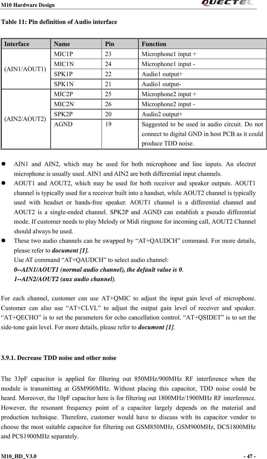 M10 Hardware Design                                                                 M10_HD_V3.0                                                                      - 47 -  Table 11: Pin definition of Audio interface   AIN1 and AIN2, which may be used for both microphone and line inputs. An electret microphone is usually used. AIN1 and AIN2 are both differential input channels.  AOUT1 and AOUT2, which may be used for both receiver and speaker outputs. AOUT1 channel is typically used for a receiver built into a handset, while AOUT2 channel is typically used with headset or hands-free speaker. AOUT1 channel is a differential channel and AOUT2 is a single-ended channel. SPK2P and AGND can establish a pseudo differential mode. If customer needs to play Melody or Midi ringtone for incoming call, AOUT2 Channel should always be used.  These two audio channels can be swapped by “AT+QAUDCH” command. For more details, please refer to document [1]. Use AT command “AT+QAUDCH” to select audio channel: 0--AIN1/AOUT1 (normal audio channel), the default value is 0. 1--AIN2/AOUT2 (aux audio channel).  For each channel, customer can use AT+QMIC to adjust the input gain level of microphone. Customer can also use “AT+CLVL” to adjust the output gain level of receiver and speaker. “AT+QECHO” is to set the parameters for echo cancellation control. “AT+QSIDET” is to set the side-tone gain level. For more details, please refer to document [1].  3.9.1. Decrease TDD noise and other noise The 33pF capacitor is applied for filtering out 850MHz/900MHz RF interference when the module is transmitting at GSM900MHz. Without placing this capacitor, TDD noise could be heard. Moreover, the 10pF capacitor here is for filtering out 1800MHz/1900MHz RF interference. However, the resonant frequency point of a capacitor largely depends on the material and production technique. Therefore, customer would have to discuss with its capacitor vendor to choose the most suitable capacitor for filtering out GSM850MHz, GSM900MHz, DCS1800MHz and PCS1900MHz separately.   Interface  Name  Pin  Function (AIN1/AOUT1) MIC1P 23 Microphone1 input + MIC1N 24 Microphone1 input - SPK1P 22 Audio1 output+ SPK1N 21 Audio1 output- (AIN2/AOUT2) MIC2P 25 Microphone2 input + MIC2N 26 Microphone2 input - SPK2P 20 Audio2 output+ AGND  19  Suggested to be used in audio circuit. Do not connect to digital GND in host PCB as it could produce TDD noise. 