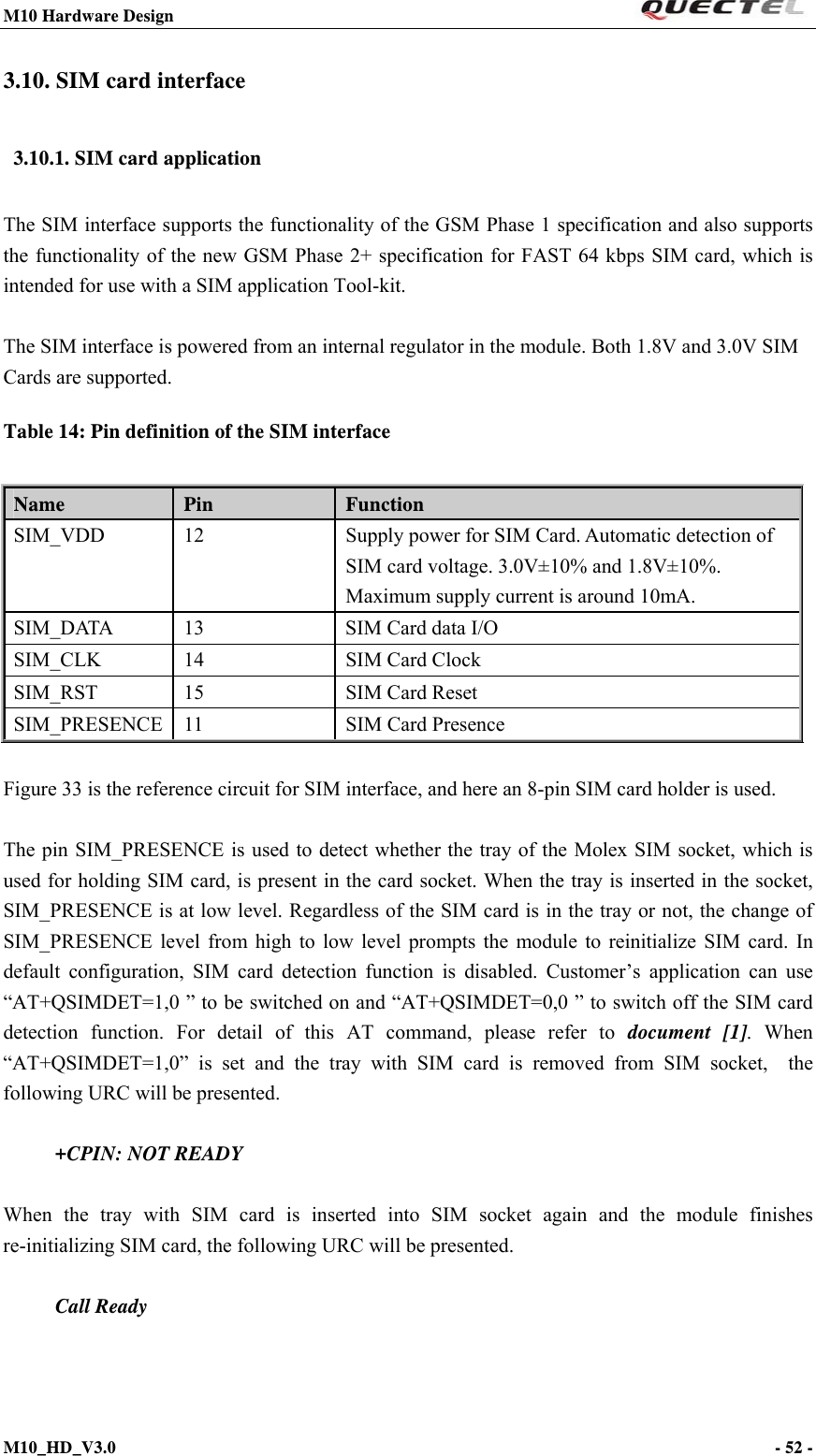 M10 Hardware Design                                                                 M10_HD_V3.0                                                                      - 52 -  3.10. SIM card interface 3.10.1. SIM card application The SIM interface supports the functionality of the GSM Phase 1 specification and also supports the functionality of the new GSM Phase 2+ specification for FAST 64 kbps SIM card, which is intended for use with a SIM application Tool-kit.  The SIM interface is powered from an internal regulator in the module. Both 1.8V and 3.0V SIM Cards are supported. Table 14: Pin definition of the SIM interface  Figure 33 is the reference circuit for SIM interface, and here an 8-pin SIM card holder is used.  The pin SIM_PRESENCE is used to detect whether the tray of the Molex SIM socket, which is used for holding SIM card, is present in the card socket. When the tray is inserted in the socket, SIM_PRESENCE is at low level. Regardless of the SIM card is in the tray or not, the change of SIM_PRESENCE level from high to low level prompts the module to reinitialize SIM card. In default configuration, SIM card detection function is disabled. Customer’s application can use “AT+QSIMDET=1,0 ” to be switched on and “AT+QSIMDET=0,0 ” to switch off the SIM card detection function. For detail of this AT command, please refer to document [1]. When “AT+QSIMDET=1,0” is set and the tray with SIM card is removed from SIM socket,  the following URC will be presented.       +CPIN: NOT READY  When the tray with SIM card is inserted into SIM socket again and the module finishes        re-initializing SIM card, the following URC will be presented.  Call Ready    Name  Pin  Function SIM_VDD  12  Supply power for SIM Card. Automatic detection of SIM card voltage. 3.0V±10% and 1.8V±10%. Maximum supply current is around 10mA. SIM_DATA  13  SIM Card data I/O   SIM_CLK  14  SIM Card Clock SIM_RST  15  SIM Card Reset SIM_PRESENCE  11  SIM Card Presence 