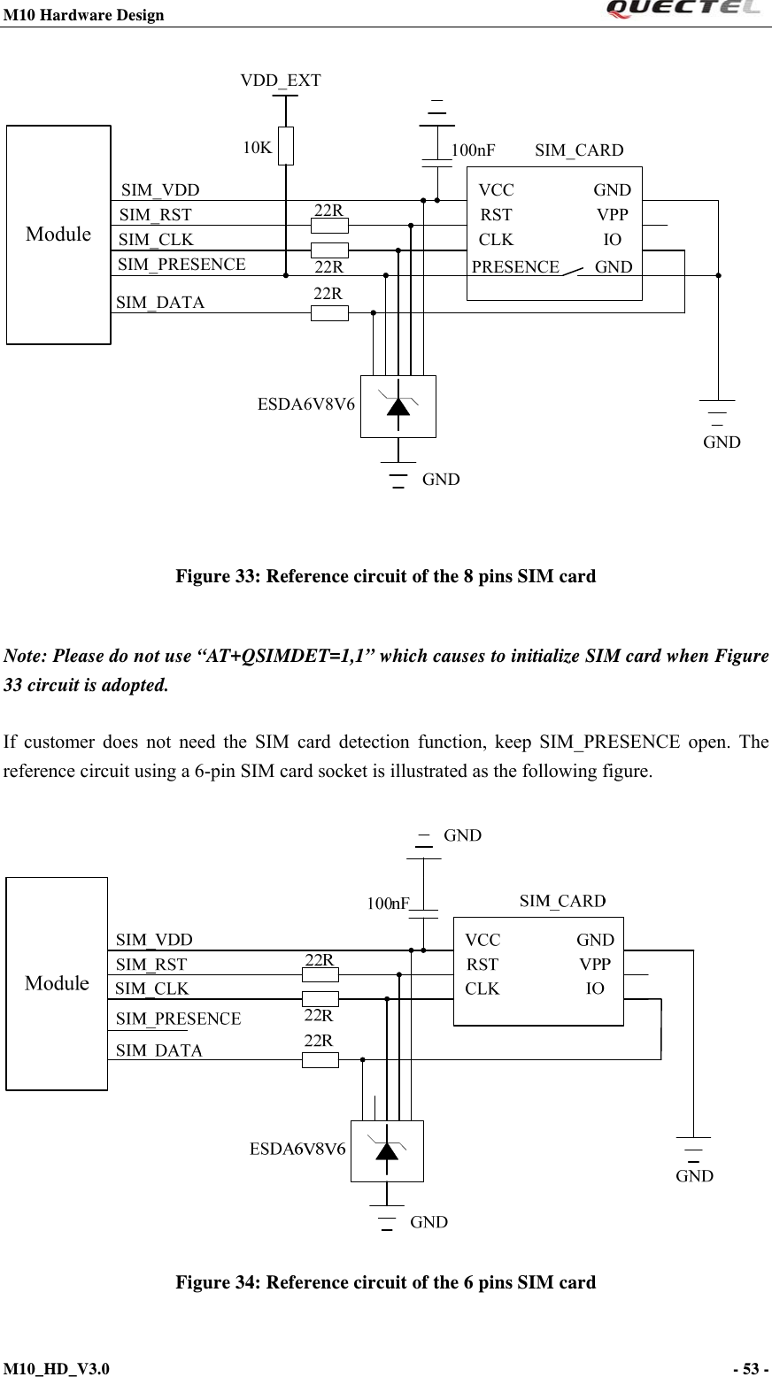 M10 Hardware Design                                                                 M10_HD_V3.0                                                                      - 53 -  ModuleSIM_VDDSIM_RSTSIM_CLKSIM_DATASIM_PRESENCE22R22R22RVCCRSTCLK IOVPPGNDVDD_EXT10K 100nF SIM_CARDGNDGNDESDA6V8V6GNDPRESENCE Figure 33: Reference circuit of the 8 pins SIM card  Note: Please do not use “AT+QSIMDET=1,1” which causes to initialize SIM card when Figure 33 circuit is adopted.    If customer does not need the SIM card detection function, keep SIM_PRESENCE open. The reference circuit using a 6-pin SIM card socket is illustrated as the following figure.   Figure 34: Reference circuit of the 6 pins SIM card 