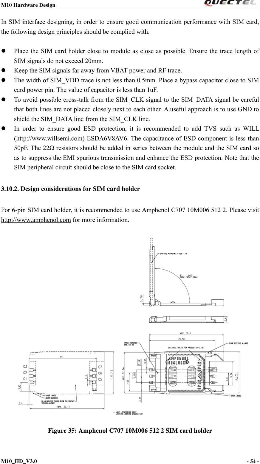 M10 Hardware Design                                                                 M10_HD_V3.0                                                                      - 54 -  In SIM interface designing, in order to ensure good communication performance with SIM card, the following design principles should be complied with.     Place the SIM card holder close to module as close as possible. Ensure the trace length of SIM signals do not exceed 20mm.  Keep the SIM signals far away from VBAT power and RF trace.  The width of SIM_VDD trace is not less than 0.5mm. Place a bypass capacitor close to SIM card power pin. The value of capacitor is less than 1uF.  To avoid possible cross-talk from the SIM_CLK signal to the SIM_DATA signal be careful that both lines are not placed closely next to each other. A useful approach is to use GND to shield the SIM_DATA line from the SIM_CLK line.  In order to ensure good ESD protection, it is recommended to add TVS such as WILL (http://www.willsemi.com) ESDA6V8AV6. The capacitance of ESD component is less than 50pF. The 22Ω resistors should be added in series between the module and the SIM card so as to suppress the EMI spurious transmission and enhance the ESD protection. Note that the SIM peripheral circuit should be close to the SIM card socket. 3.10.2. Design considerations for SIM card holder   For 6-pin SIM card holder, it is recommended to use Amphenol C707 10M006 512 2. Please visit http://www.amphenol.com for more information.   Figure 35: Amphenol C707 10M006 512 2 SIM card holder