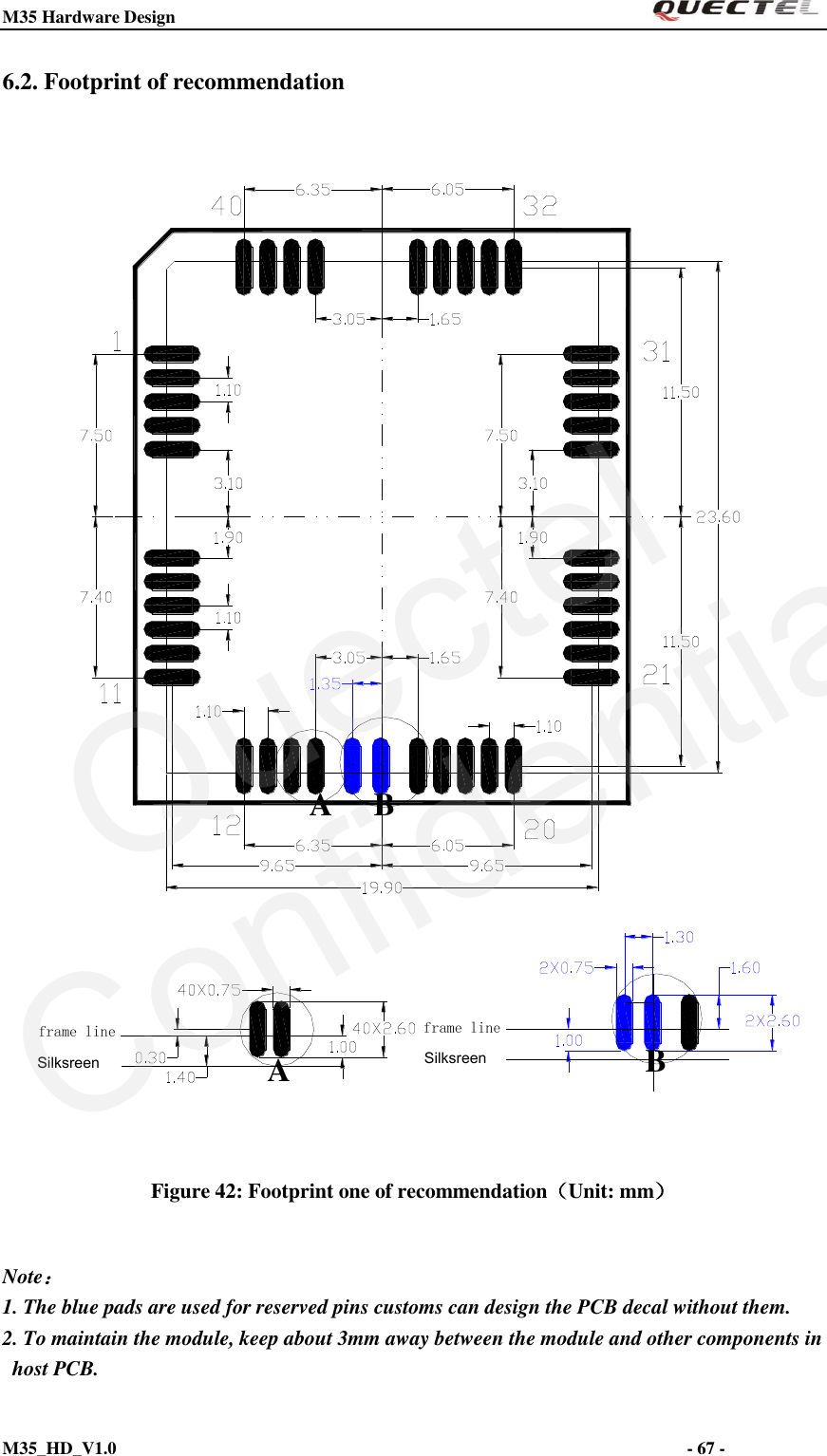 M35 Hardware Design                                                                  M35_HD_V1.0                                                                                                                         - 67 -    6.2. Footprint of recommendation BBAASilksreen Silksreenframe line frame line Figure 42: Footprint one of recommendation（Unit: mm）  Note： 1. The blue pads are used for reserved pins customs can design the PCB decal without them.   2. To maintain the module, keep about 3mm away between the module and other components in host PCB. QuectelConfidential