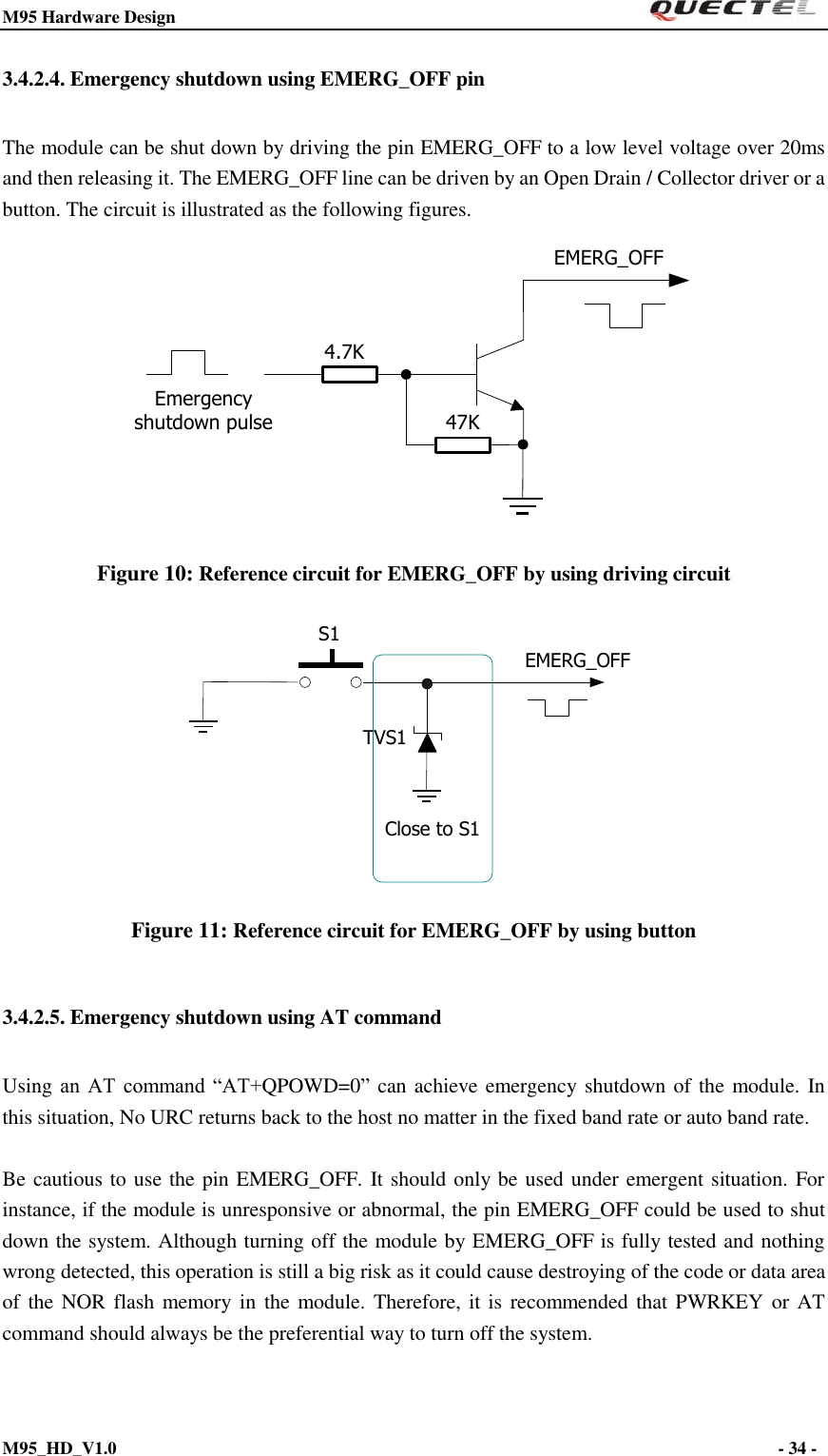M95 Hardware Design                                                       M95_HD_V1.0                                                                - 34 -    3.4.2.4. Emergency shutdown using EMERG_OFF pin The module can be shut down by driving the pin EMERG_OFF to a low level voltage over 20ms and then releasing it. The EMERG_OFF line can be driven by an Open Drain / Collector driver or a button. The circuit is illustrated as the following figures. Emergency shutdown pulseEMERG_OFF4.7K47K Figure 10: Reference circuit for EMERG_OFF by using driving circuit S1EMERG_OFFTVS1Close to S1 Figure 11: Reference circuit for EMERG_OFF by using button 3.4.2.5. Emergency shutdown using AT command Using an  AT  command  “AT+QPOWD=0” can achieve emergency shutdown of the module. In this situation, No URC returns back to the host no matter in the fixed band rate or auto band rate.  Be cautious to use the pin EMERG_OFF. It should only be used under emergent situation. For instance, if the module is unresponsive or abnormal, the pin EMERG_OFF could be used to shut down the system. Although turning off the module by EMERG_OFF is fully tested and nothing wrong detected, this operation is still a big risk as it could cause destroying of the code or data area of the NOR flash memory in  the module. Therefore,  it is recommended that PWRKEY or AT command should always be the preferential way to turn off the system. 