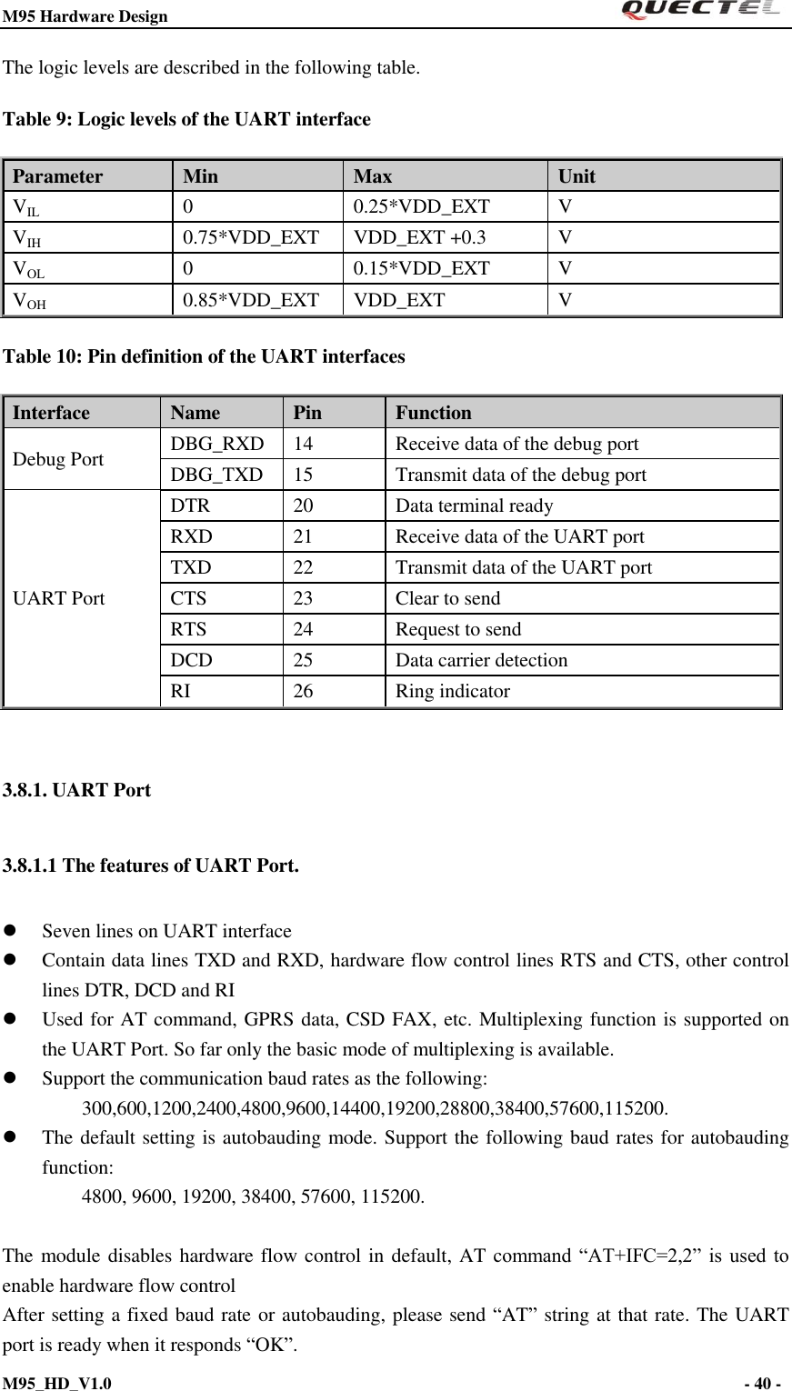 M95 Hardware Design                                                       M95_HD_V1.0                                                                - 40 -    The logic levels are described in the following table. Table 9: Logic levels of the UART interface Parameter Min Max   Unit VIL 0 0.25*VDD_EXT V VIH 0.75*VDD_EXT VDD_EXT +0.3 V VOL 0 0.15*VDD_EXT V VOH 0.85*VDD_EXT VDD_EXT V Table 10: Pin definition of the UART interfaces Interface Name Pin Function Debug Port DBG_RXD 14 Receive data of the debug port DBG_TXD 15 Transmit data of the debug port UART Port DTR 20 Data terminal ready RXD 21 Receive data of the UART port TXD 22 Transmit data of the UART port CTS 23 Clear to send RTS 24 Request to send DCD 25 Data carrier detection RI 26 Ring indicator  3.8.1. UART Port 3.8.1.1 The features of UART Port.  Seven lines on UART interface  Contain data lines TXD and RXD, hardware flow control lines RTS and CTS, other control lines DTR, DCD and RI  Used for AT command, GPRS data, CSD FAX, etc. Multiplexing function is supported on the UART Port. So far only the basic mode of multiplexing is available.  Support the communication baud rates as the following:     300,600,1200,2400,4800,9600,14400,19200,28800,38400,57600,115200.    The default setting is autobauding mode. Support the following baud rates for autobauding function:     4800, 9600, 19200, 38400, 57600, 115200.    The module disables hardware flow control in default, AT command  “AT+IFC=2,2” is  used  to enable hardware flow control After setting a fixed baud rate or autobauding, please send “AT” string at that rate. The UART port is ready when it responds “OK”.   