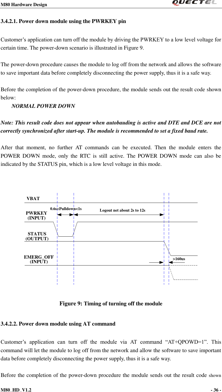 M80 Hardware Design                                                                M80_HD_V1.2                                                                                                                                        - 36 -    3.4.2.1. Power down module using the PWRKEY pin Customer’s application can turn off the module by driving the PWRKEY to a low level voltage for certain time. The power-down scenario is illustrated in Figure 9.  The power-down procedure causes the module to log off from the network and allows the software to save important data before completely disconnecting the power supply, thus it is a safe way.  Before the completion of the power-down procedure, the module sends out the result code shown below: NORMAL POWER DOWN  Note: This result code does not appear when autobauding is active and DTE and DCE are not correctly synchronized after start-up. The module is recommended to set a fixed baud rate.  After  that  moment,  no  further  AT  commands  can  be  executed.  Then  the  module  enters  the POWER  DOWN  mode,  only  the  RTC  is  still  active.  The  POWER  DOWN  mode  can  also  be indicated by the STATUS pin, which is a low level voltage in this mode.   VBATPWRKEY(INPUT)STATUS(OUTPUT)EMERG_OFF(INPUT)Logout net about 2s to 12s0.6s&lt;Pulldown&lt;1s&gt;160us Figure 9: Timing of turning off the module   3.4.2.2. Power down module using AT command Customer’s  application  can  turn  off  the  module  via  AT  command  “AT+QPOWD=1”.  This command will let the module to log off from the network and allow the software to save important data before completely disconnecting the power supply, thus it is a safe way.  Before the completion of the power-down procedure the module sends out the result code shown 