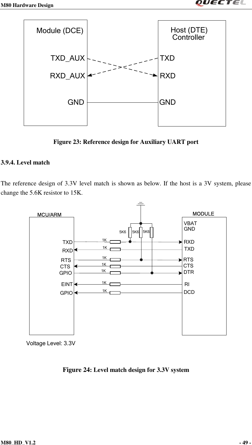 M80 Hardware Design                                                                M80_HD_V1.2                                                                                                                                        - 49 -     Module (DCE) Host (DTE) ControllerTXDRXDGNDTXD_AUXRXD_AUXGND Figure 23: Reference design for Auxiliary UART port 3.9.4. Level match The reference design of 3.3V level match is shown as below. If the host is a 3V system, please change the 5.6K resistor to 15K. MCU/ARMTXDRXD1KTXDRXDRTSCTSDTRRIRTSCTSGPIOEINTVoltage Level: 3.3VGNDVBATGPIO DCDMODULE1K1K1K1K5K6 5K6 5K61K1K Figure 24: Level match design for 3.3V system     