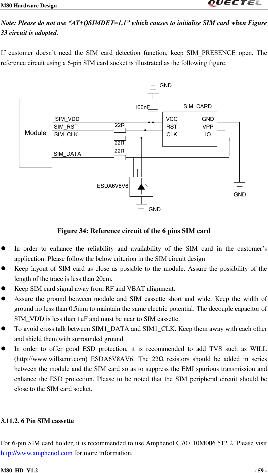 M80 Hardware Design                                                                M80_HD_V1.2                                                                                                                                        - 59 -    Note: Please do not use “AT+QSIMDET=1,1” which causes to initialize SIM card when Figure 33 circuit is adopted.    If  customer  doesn’t  need  the  SIM  card  detection  function,  keep  SIM_PRESENCE  open.  The reference circuit using a 6-pin SIM card socket is illustrated as the following figure.  ModuleSIM_VDDSIM_RSTSIM_CLKSIM_DATA 22R22R22RVCCRSTCLK IOVPPGND100nF SIM_CARDGNDGNDESDA6V8V6GND Figure 34: Reference circuit of the 6 pins SIM card  In  order  to  enhance  the  reliability  and  availability  of  the  SIM  card  in  the  customer’s application. Please follow the below criterion in the SIM circuit design    Keep layout of SIM  card as close as possible to  the module. Assure the  possibility  of the length of the trace is less than 20cm.    Keep SIM card signal away from RF and VBAT alignment.  Assure  the  ground  between  module and  SIM  cassette  short  and  wide.  Keep  the  width  of ground no less than 0.5mm to maintain the same electric potential. The decouple capacitor of SIM_VDD is less than 1uF and must be near to SIM cassette.      To avoid cross talk between SIM1_DATA and SIM1_CLK. Keep them away with each other and shield them with surrounded ground    In  order  to  offer  good  ESD  protection,  it  is  recommended  to  add  TVS  such  as  WILL (http://www.willsemi.com)  ESDA6V8AV6.  The  22Ω  resistors  should  be  added  in  series between the module and the SIM card so as to suppress the EMI spurious transmission and enhance the ESD  protection.  Please to  be noted that the SIM peripheral circuit  should be close to the SIM card socket.  3.11.2. 6 Pin SIM cassette For 6-pin SIM card holder, it is recommended to use Amphenol C707 10M006 512 2. Please visit http://www.amphenol.com for more information. 