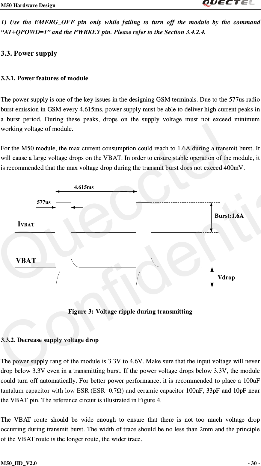 M50 Hardware Design                                                                M50_HD_V2.0                                                                      - 30 -   1)  Use the EMERG_OFF pin  only  while failing to turn off the module by the command “AT+QPOWD=1” and the PWRKEY pin. Please refer to the Section 3.4.2.4. 3.3. Power supply   3.3.1. Power features of module The power supply is one of the key issues in the designing GSM terminals. Due to the 577us radio burst emission in GSM every 4.615ms, power supply must be able to deliver high current peaks in a  burst period. During these peaks,  drops on the supply voltage must not exceed minimum working voltage of module.  For the M50 module, the max current consumption could reach to 1.6A during a transmit burst. It will cause a large voltage drops on the VBAT. In order to ensure stable operation of the module, it is recommended that the max voltage drop during the transmit burst does not exceed 400mV.  Vdrop4.615ms577usIVBATVBATBurst:1.6A Figure 3: Voltage ripple during transmitting 3.3.2. Decrease supply voltage drop The power supply rang of the module is 3.3V to 4.6V. Make sure that the input voltage will never drop below 3.3V even in a transmitting burst. If the power voltage drops below 3.3V, the module could turn off automatically. For better power performance, it is recommended to place a 100uF tantalum capacitor with low ESR (ESR=0.7Ω) and ceramic capacitor 100nF, 33pF and 10pF near the VBAT pin. The reference circuit is illustrated in Figure 4.  The  V B AT  r o u t e  should be wide enough to ensure that there is not too much voltage drop occurring during transmit burst. The width of trace should be no less than 2mm and the principle of the VBAT route is the longer route, the wider trace.  Quecctel Confidential